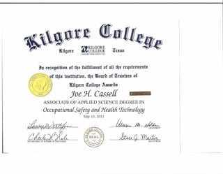 1In rtrngnition of tltt fulfiUmtnt of nU tilt requtrementa
/ ii"IfIJII///> ~ '111 77r f
'~!~$~~,~J:s~!i6{:~~: f t4is institution, t4t wnarb of wtustt£S n
:),<;; II :y~'~
t~!{,t , ) {}~) rKilgurt Olnllt!Jt Awurbs
". {)I'lJ~' '''>'.'' .l JJ/ III)) J J£ c nT-, ""'~,f /JJ) .c j)~
~,." '! V' 'I iJJ) ,
~")')I/;I;JJJJJJ' oe. asse
ASSOCIATE OF APPLIED SCIENCE DEGREE IN
Occupational.Safety and J-{eaftli rreclinofogy
Ma,y 13)2011
JKilgnrt
~KILGORE
fWCOLLEGE WtxasBhCPHASIII BXCIlLLR'NCIl '* J'ilJ3
!w'lli IlI(;1I11(JI~O[{S)
.•..,.•...••.•.. ",',"
",- :: C"I,,(
lfo~,;;:'m,J2(( 'lI,•
f0~ ••,•• j~g::J ", -< ", (II ~
~~ }~b,l~.),"".,Iii~
~1'(' ,,""" )' fif' . "'17
4jJ .c: 1(( ~ ('9 i:/
II"I( ,,,,,,-,,,,,jIb $'f
ll..:OOf~E ,,Y.-.;,>,,,,;;
)...}.~).»,,~~
~Ik.~ • PRESiDENT
~CJ·~· REGISTRAR
 