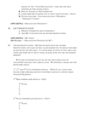 BEHALF OF THE <YOUR ORGANIZATION>, WHO ARE THE TRUE
WINNERS ON THIS COURSE TODAY.
B. SPECIAL THANKS TO THE COMMITTEE.
C. LOOK FORWARD TO SEEING YOU AT NEXT YEAR’S OUTING, <DATE>
D. PLEASE WELCOME <YOUR ORGANIZATION> PRESIDENT
<PRESIDENT’S NAME>
(SPEAKING) <ORGANIZATION PRESIDENT>
III. GIFT PRESENTATION
a. PRESENT COMMITTEE WITH THEIR GIFTS
b. ASK MC TO RETURN FOR THE AWARD PRESENTATIONS
(SPEAKING) <MC NAME>
(ON STAGE) – <ORGANIZATION PRESIDENT & MC>
IV. AWARD PRESENTATIONS – BEFORE WE BEGIN WITH THE AWARDS
PRESENTATION, WE’D LIKE TO ONCE AGAIN REMIND YOU TO CHECK YOUR BIDS
IN OUR SILENT AUCTION AREA. I’VE SEEN SOME ACTIVITY IN THAT AREA AND
THERE ARE SOME TRULY GREAT ITEMS, SO MAKE SURE YOU ARE THE HIGHEST
BIDDER!!
WE’D LIKE TO CONGRATULATE ALL OF YOU FOR A GREAT DAY OF
FELLOWSHIP AND GOLF FOR A GREAT CAUSE. WE SINCERELY THANK YOU FOR
BEING HERE TODAY.
1ST
, 2ND
AND 3RD
PLACE FINISHERS OVERALL – WHEN I CALL YOUR NAME
PLEASE COME FORWARD, RECEIVE YOUR PRIZE AND HAVE A PHOTO TAKEN
WITH OUR PRESIDENT.
3rd
Place winners each receive a <Gift>
3RD
PLACE
1.
2.
3.
4.
2ND
PLACE WINNERS EACH RECEIVE A <GIFT>
2ND
PLACE
1.
2.
 