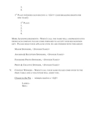 3.
4.
1ST
PLACE WINNERS EACH RECEIVE A <GIFT> (AND BRAGGING RIGHTS FOR
ONE YEAR!)
1ST
PLACE
1.
2.
3.
4.
MORE ACKNOWLEDGEMENTS - WHEN I CALL THE NAME WILL A REPRESENTATIVE
FROM EACH COMPANY PLEASE COME FORWARD TO ACCEPT YOUR RECOGNITION
GIFT. PLEASE HOLD YOUR APPLAUSE UNTIL WE ARE FINISHED WITH THIS GROUP.
MAJOR SPONSORS, <SPONSOR NAMES>
AWARDS & RECEPTION SPONSORS, <SPONSOR NAMES>
FOURSOME PHOTO SPONSORS, <SPONSOR NAMES>
PRINT & CREATIVE SPONSOR, <SPONSOR NAMES>
V. CONTEST WINNERS – WHEN I CALL YOUR NAME PLEASE COME OVER TO THE
PRIZE TABLE AND A VOLUNTEER WILL ASSIST YOU.
Closest to the Pin - winners receive a <Gift>
LADIES -
MEN -
 
