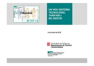 1


               UN NOU SISTEMA
T-Mobilitat    TECNOLÒGIC,
               TARIFARI I
               DE GESTIÓ




              6 de juliol de 2012
 