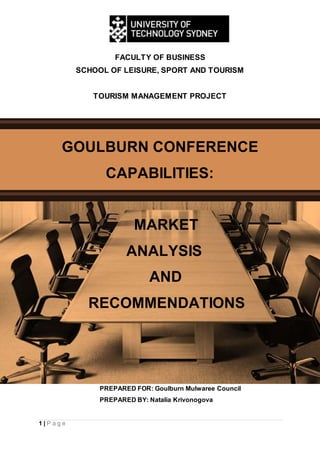 1 | P a g e
FACULTY OF BUSINESS
SCHOOL OF LEISURE, SPORT AND TOURISM
TOURISM MANAGEMENT PROJECT
GOULBURN CONFERENCE
CAPABILITIES:
MARKET
ANALYSIS
AND
RECOMMENDATIONS
PREPARED FOR: Goulburn Mulwaree Council
PREPARED BY: Natalia Krivonogova
 