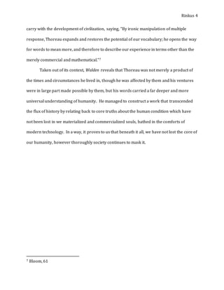 Rinkus 4
carry with the development of civilization, saying, “By ironic manipulation of multiple
response, Thoreau expands and restores the potential of our vocabulary; he opens the way
for words to mean more, and therefore to describe our experience in terms other than the
merely commercial and mathematical.”7
Taken out of its context, Walden reveals that Thoreau was not merely a product of
the times and circumstances he lived in, though he was affected by them and his ventures
were in large part made possible by them, but his words carried a far deeper and more
universal understanding of humanity. He managed to construct a work that transcended
the flux of history by relating back to core truths about the human condition which have
not been lost in we materialized and commercialized souls, bathed in the comforts of
modern technology. In a way, it proves to us that beneath it all, we have not lost the core of
our humanity, however thoroughly society continues to mask it.
7 Bloom, 61
 