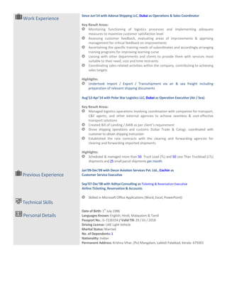 Work Experience
Since Jun’14 with Adonai Shipping LLC,
Key Result Areas:
Highlights:
Aug’12
Key Result Areas:
Highlights:
Jan’09
Customer Service Executive
Sep’07
Airline Ticketing, Reservation & Accounts
Date of Birth:
Languages
Passport No.:
Driving License:
Marital Status:
No. of Dependents
Nationality:
Permanent Address:
Previous Experience
Technical Skills
Personal Details
Since Jun’14 with Adonai Shipping LLC, Dubai as Operations & Sales Coordinator
Key Result Areas:
Monitoring functioning of logistics processes and implementing adequate
measures to maximize customer satisfaction level
Assessing customer feedback, evaluating areas of improvements & apprising
management for critical feedback on improvements
Ascertaining the specific training needs of subordinates and accordingly arranging
training programs for improving learning curve
Liaising with other departments and clients to provide them with services most
suitable to their need, cost and time restraints
Coordinating sales-related activities within the company, contributing
sales targets
Highlights:
Undertook Import / Export / Transshipment via air & sea freight including
preparation of relevant shipping documents
Aug’12-Apr’14 with Polar Star Logistics LLC, Dubai as Operation Executive (Air / Sea)
Key Result Areas:
Managed logistics operations involving coordination with companies for transport,
C&F agents, and other external agencies to achieve seamless & cost
transport solutions
Created Bill of Landing / AWB as per client’s requirement
Drove shipping operations and customs Dubai Trade & Calogi;
customer to obtain shipping instruction
Established the rate contracts with the clearing and forwarding agencies for
clearing and forwarding imported shipments
Highlights:
Scheduled & managed more than 50 Truck Load (TL) and
shipments and 25 small parcel shipments per month
Jan’09-Dec’09 with Decor Aviation Services Pvt. Ltd., Cochin
Customer Service Executive
Sep’07-Dec’08 with Aditya Consulting as Ticketing & Reservation Executive
Airline Ticketing, Reservation & Accounts
Skilled in Microsoft Office Applications (Word, Excel, PowerPoint)
Date of Birth: 1
st
July 1986
Languages Known: English, Hindi, Malayalam & Tamil
Passport No.: G-7226334 / Valid Till: 29 / 01 / 2018
Driving License: UAE Light Vehicle
Marital Status: Married
No. of Dependents: 1
Nationality: Indian
Permanent Address: Krishna Vihar, (Po) Mangalam, Lakkidi Palakkad, Kerala
as Operations & Sales Coordinator
and implementing adequate
Assessing customer feedback, evaluating areas of improvements & apprising
the specific training needs of subordinates and accordingly arranging
Liaising with other departments and clients to provide them with services most
s within the company, contributing to achieving
Undertook Import / Export / Transshipment via air & sea freight including
as Operation Executive (Air / Sea)
with companies for transport,
C&F agents, and other external agencies to achieve seamless & cost-effective
AWB as per client’s requirement
customs Dubai Trade & Calogi; coordinated with
Established the rate contracts with the clearing and forwarding agencies for
Truck Load (TL) and 50 Less Than Truckload (LTL)
Cochin as
Ticketing & Reservation Executive
Skilled in Microsoft Office Applications (Word, Excel, PowerPoint)
Palakkad, Kerala- 679301
 