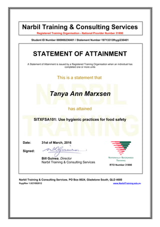 Narbil Training & Consulting Services
Registered Training Organisation - National Provider Number 31890
Student ID Number 000000236401 / Statement Number 19713313fhygi236401
STATEMENT OF ATTAINMENT
A Statement of Attainment is issued by a Registered Training Organisation when an individual has
completed one or more units
This is a statement that
Tanya Ann Marxsen
has attained
SITXFSA101: Use hygienic practices for food safety
Date: 31st of March, 2016
Signed:
Bill Guinea, Director
Narbil Training & Consulting Services
RTO Number 31890
Narbil Training & Consulting Services. PO Box 8024, Gladstone South, QLD 4680
fhygiRev 1.0/21092012 www.NarbilTraining.edu.au
 