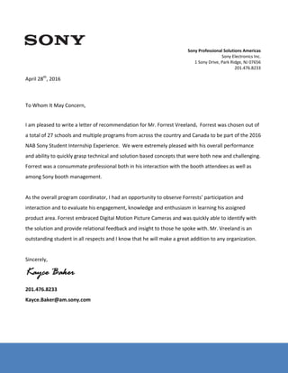Sony Electronics Inc. – Document Number: SX‐1000916006 
 
 
 
 
 
April 28th
, 2016 
 
 
 
To Whom It May Concern, 
 
 
I am pleased to write a letter of recommendation for Mr. Forrest Vreeland.  Forrest was chosen out of 
a total of 27 schools and multiple programs from across the country and Canada to be part of the 2016 
NAB Sony Student Internship Experience.  We were extremely pleased with his overall performance 
and ability to quickly grasp technical and solution based concepts that were both new and challenging.  
Forrest was a consummate professional both in his interaction with the booth attendees as well as 
among Sony booth management.   
 
As the overall program coordinator, I had an opportunity to observe Forrests’ participation and 
interaction and to evaluate his engagement, knowledge and enthusiasm in learning his assigned 
product area. Forrest embraced Digital Motion Picture Cameras and was quickly able to identify with 
the solution and provide relational feedback and insight to those he spoke with. Mr. Vreeland is an 
outstanding student in all respects and I know that he will make a great addition to any organization.  
 
Sincerely, 
Kayce Baker
201.476.8233 
Kayce.Baker@am.sony.com 
 
 
Sony Professional Solutions Americas 
Sony Electronics Inc. 
1 Sony Drive, Park Ridge, NJ 07656 
201.476.8233 
 