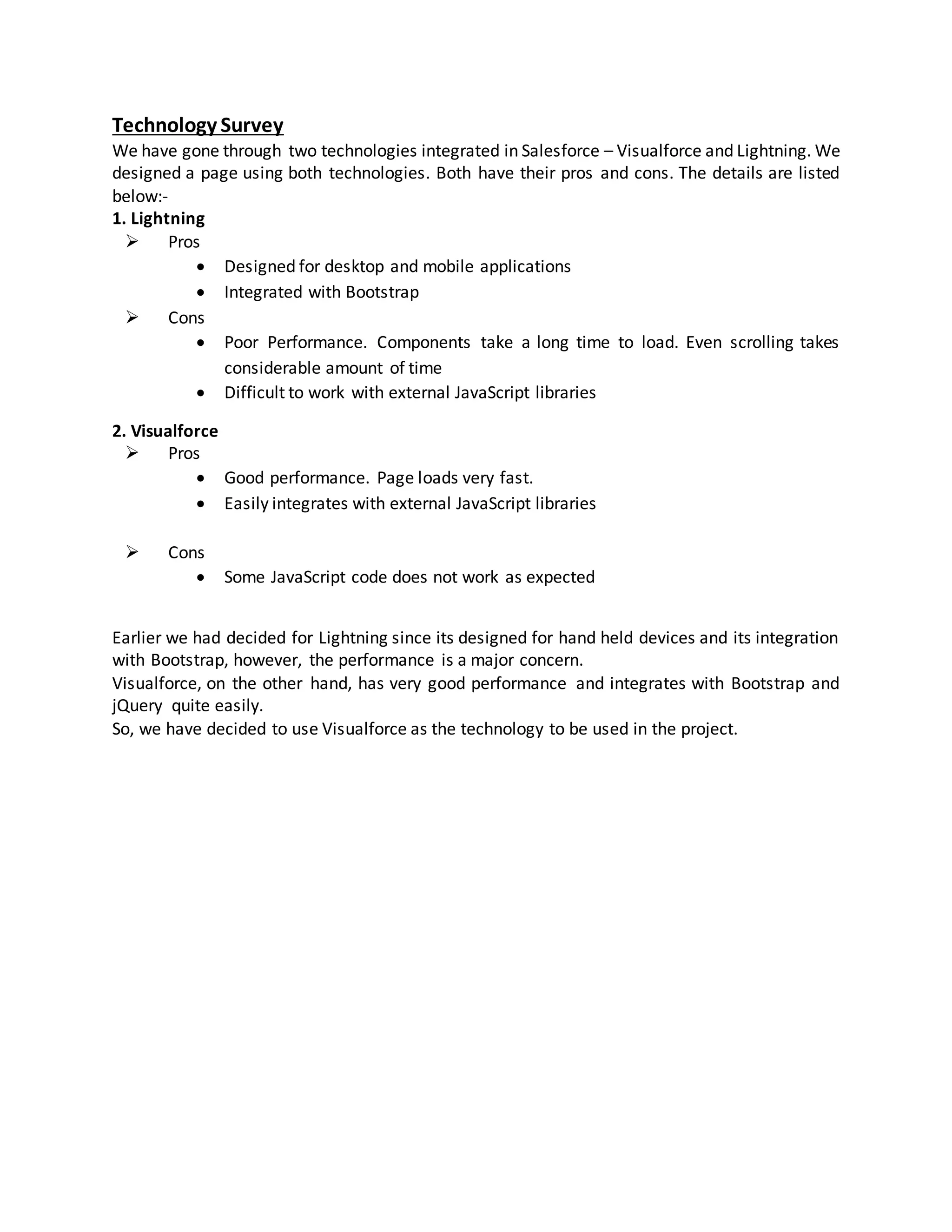 Technology Survey
We have gone through two technologies integrated in Salesforce – Visualforce and Lightning. We
designed a page using both technologies. Both have their pros and cons. The details are listed
below:-
1. Lightning
 Pros
 Designed for desktop and mobile applications
 Integrated with Bootstrap
 Cons
 Poor Performance. Components take a long time to load. Even scrolling takes
considerable amount of time
 Difficult to work with external JavaScript libraries
2. Visualforce
 Pros
 Good performance. Page loads very fast.
 Easily integrates with external JavaScript libraries
 Cons
 Some JavaScript code does not work as expected
Earlier we had decided for Lightning since its designed for hand held devices and its integration
with Bootstrap, however, the performance is a major concern.
Visualforce, on the other hand, has very good performance and integrates with Bootstrap and
jQuery quite easily.
So, we have decided to use Visualforce as the technology to be used in the project.
 