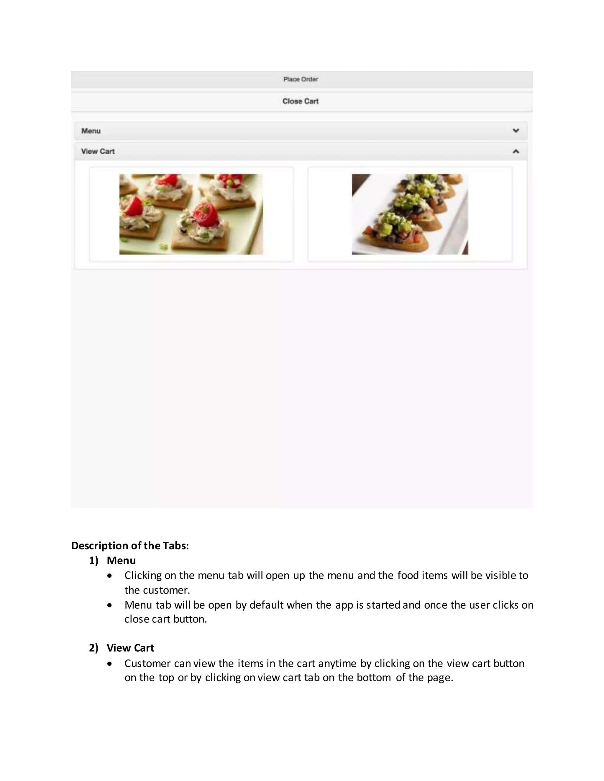 Description of the Tabs:
1) Menu
 Clicking on the menu tab will open up the menu and the food items will be visible to
the customer.
 Menu tab will be open by default when the app is started and once the user clicks on
close cart button.
2) View Cart
 Customer can view the items in the cart anytime by clicking on the view cart button
on the top or by clicking on view cart tab on the bottom of the page.
 