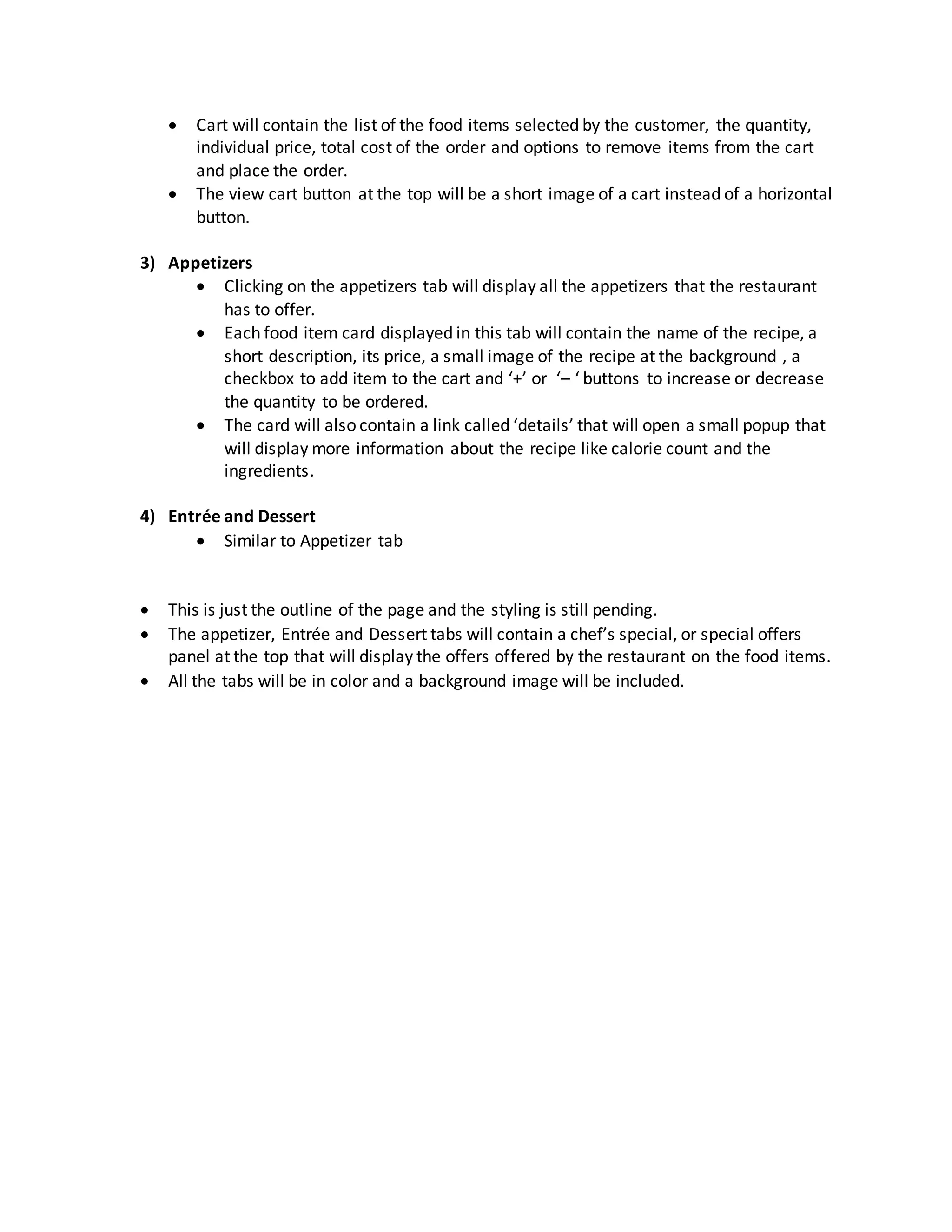  Cart will contain the list of the food items selected by the customer, the quantity,
individual price, total cost of the order and options to remove items from the cart
and place the order.
 The view cart button at the top will be a short image of a cart instead of a horizontal
button.
3) Appetizers
 Clicking on the appetizers tab will display all the appetizers that the restaurant
has to offer.
 Each food item card displayed in this tab will contain the name of the recipe, a
short description, its price, a small image of the recipe at the background , a
checkbox to add item to the cart and ‘+’ or ‘– ‘ buttons to increase or decrease
the quantity to be ordered.
 The card will also contain a link called ‘details’ that will open a small popup that
will display more information about the recipe like calorie count and the
ingredients.
4) Entrée and Dessert
 Similar to Appetizer tab
 This is just the outline of the page and the styling is still pending.
 The appetizer, Entrée and Dessert tabs will contain a chef’s special, or special offers
panel at the top that will display the offers offered by the restaurant on the food items.
 All the tabs will be in color and a background image will be included.
 