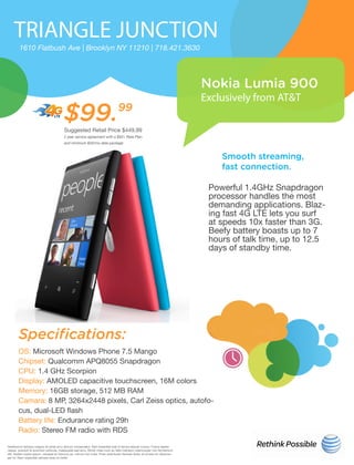 TRIANGLE JUNCTION
Nokia Lumia 900
Exclusively from AT&T
1610 Flatbush Ave | Brooklyn NY 11210 | 718.421.3630
Smooth streaming,
fast connection.
Specifications:
Powerful 1.4GHz Snapdragon
processor handles the most
demanding applications. Blaz-
ing fast 4G LTE lets you surf
at speeds 10x faster than 3G.
Beefy battery boasts up to 7
hours of talk time, up to 12.5
days of standby time.
OS: Microsoft Windows Phone 7.5 Mango
Chipset: Qualcomm APQ8055 Snapdragon
CPU: 1.4 GHz Scorpion
Display: AMOLED capacitive touchscreen, 16M colors
Memory: 16GB storage, 512 MB RAM
Camara: 8 MP, 3264x2448 pixels, Carl Zeiss optics, autofo-
cus, dual-LED flash
Battery life: Endurance rating 29h
Radio: Stereo FM radio with RDS
e 20th
h
ly 1th
Vestibulum tempus magna sit amet arcu dictum consectetur. Sed imperdiet erat id lectus aliquet cursus. Fusce sapien
neque, suscipit id euismod vehicula, malesuada sed arcu. Morbi vitae nunc ac felis interdum ullamcorper non fermentum
elit. Nullam turpis ipsum, volutpat et rhoncus ac, rutrum non nulla. Proin sollicitudin facilisis dolor, at ornare mi ullamcor-
per id. Nam imperdiet semper eros id mollis
$99.99
Suggested Retail Price $449.99
2 year service agreement with a $50+ Rate Plan
and minimum $20/mo data package
 