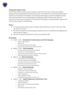 Joining the Project Team
Cornell Data Science contains several subteams aside from this course. Some past subteam
projects have included things like predicting formula 1 racing winners, researching misinformation
spread in social networks like Reddit, and classifying sleep stages using electromagnetic signals
from the brain. Please note that although we do hope you apply to these teams after the
conclusion of the course, acceptance to these other CDS groups is not guaranteed. If you do well
in the course, though, it certainly helps.
Piazza
● If it can be asked on Piazza, ask it on Piazza. We check Piazza as much, if not more, than
we check our emails.
● We will not respond to training program questions sent to cornelldatascience@gmail.com
unless they are urgent.
● We will not respond to questions sent to our personal emails.
Curriculum
● Week 1 - 2/15 - ​Introduction to Data Science and the R language
○ What is data science?
○ Python vs R
○ R: the good, the bad, and the ugly
○ Basic syntax, data structures, useful functions
● Week 2 - 2/22 - ​Data Wrangling
○ Improving performance with vectorization
○ Introduction to the data pipeline
○ Type checking, data structure coercion, and constraints
○ Data cleaning and imputation methods
● Week 3 - 3/1 - ​Data Visualization
○ The importance of visualizing data
○ Powerful visualizations with ggplot2
○ Heatmaps, contour maps, and mosaic plots
○ Interactive visualization with plotly
○ Brief introduction to shiny and animation
● Week 4 - 3/8 - ​Linear Regression
○ Important statistics concepts
○ Introduction to supervised learning
○ Parametric vs non-parametric learning
○ Goals of regression
○ Linear regression model
○ Interpreting linear regression output in R
● Week 5 - 3/15 - ​Logistic Regression and Decision Trees
○ Categorical Variables
○ Logistic Regression
○ The concept of sensitivity and specificity
○ ROC curves
○ Classification and Regression Trees
 