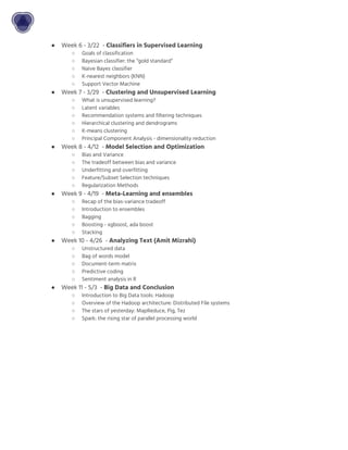 ● Week 6 - 3/22 - ​Classifiers in Supervised Learning
○ Goals of classification
○ Bayesian classifier: the “gold standard”
○ Naive Bayes classifier
○ K-nearest neighbors (KNN)
○ Support Vector Machine
● Week 7 - 3/29 - ​Clustering and Unsupervised Learning
○ What is unsupervised learning?
○ Latent variables
○ Recommendation systems and filtering techniques
○ Hierarchical clustering and dendrograms
○ K-means clustering
○ Principal Component Analysis - dimensionality reduction
● Week 8 - 4/12 - ​Model Selection and Optimization
○ Bias and Variance
○ The tradeoff between bias and variance
○ Underfitting and overfitting
○ Feature/Subset Selection techniques
○ Regularization Methods
● Week 9 - 4/19 - ​Meta-Learning and ensembles
○ Recap of the bias-variance tradeoff
○ Introduction to ensembles
○ Bagging
○ Boosting - xgboost, ada boost
○ Stacking
● Week 10 - 4/26 - ​Analyzing Text (Amit Mizrahi)
○ Unstructured data
○ Bag of words model
○ Document-term matrix
○ Predictive coding
○ Sentiment analysis in R
● Week 11 - 5/3 - ​Big Data and Conclusion
○ Introduction to Big Data tools: Hadoop
○ Overview of the Hadoop architecture: Distributed File systems
○ The stars of yesterday: MapReduce, Pig, Tez
○ Spark: the rising star of parallel processing world
 