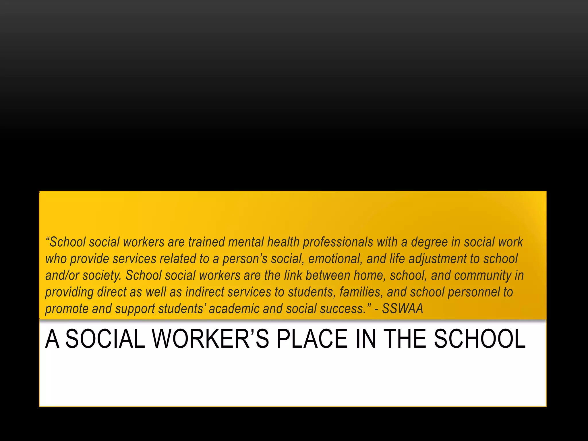 A SOCIAL WORKER’S PLACE IN THE SCHOOL
“School social workers are trained mental health professionals with a degree in social work
who provide services related to a person’s social, emotional, and life adjustment to school
and/or society. School social workers are the link between home, school, and community in
providing direct as well as indirect services to students, families, and school personnel to
promote and support students’ academic and social success.” - SSWAA
 