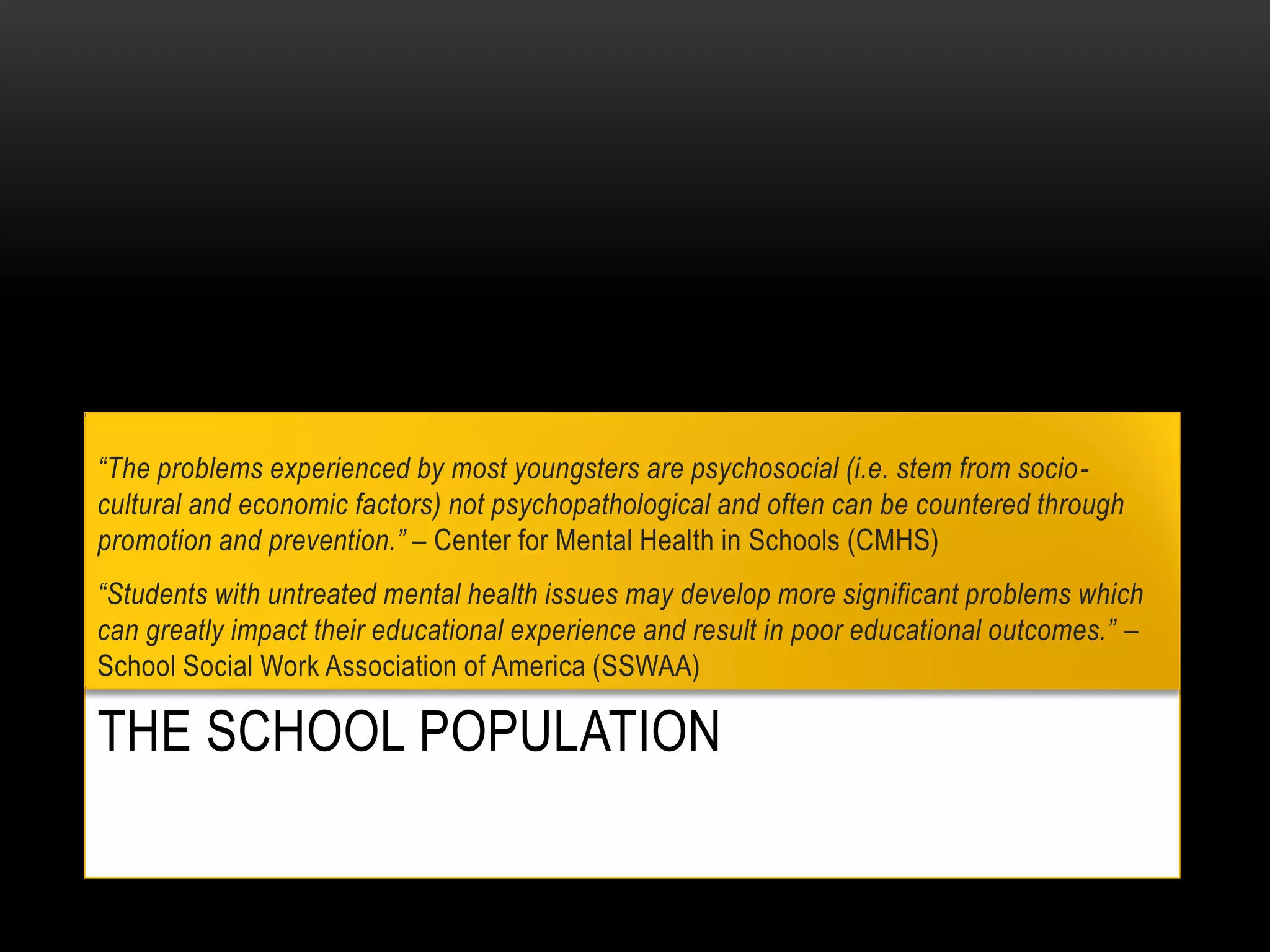 THE SCHOOL POPULATION
“The problems experienced by most youngsters are psychosocial (i.e. stem from socio-
cultural and economic factors) not psychopathological and often can be countered through
promotion and prevention.” – Center for Mental Health in Schools (CMHS)
“Students with untreated mental health issues may develop more significant problems which
can greatly impact their educational experience and result in poor educational outcomes.” –
School Social Work Association of America (SSWAA)
 
