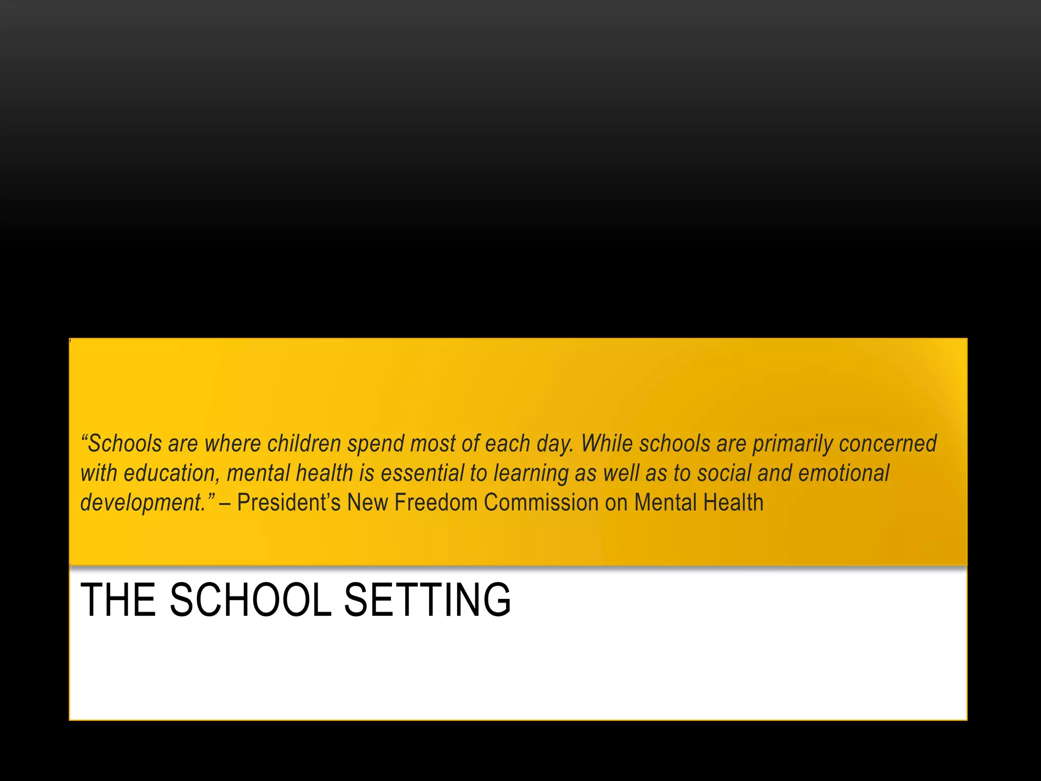 THE SCHOOL SETTING
“Schools are where children spend most of each day. While schools are primarily concerned
with education, mental health is essential to learning as well as to social and emotional
development.” – President’s New Freedom Commission on Mental Health
 