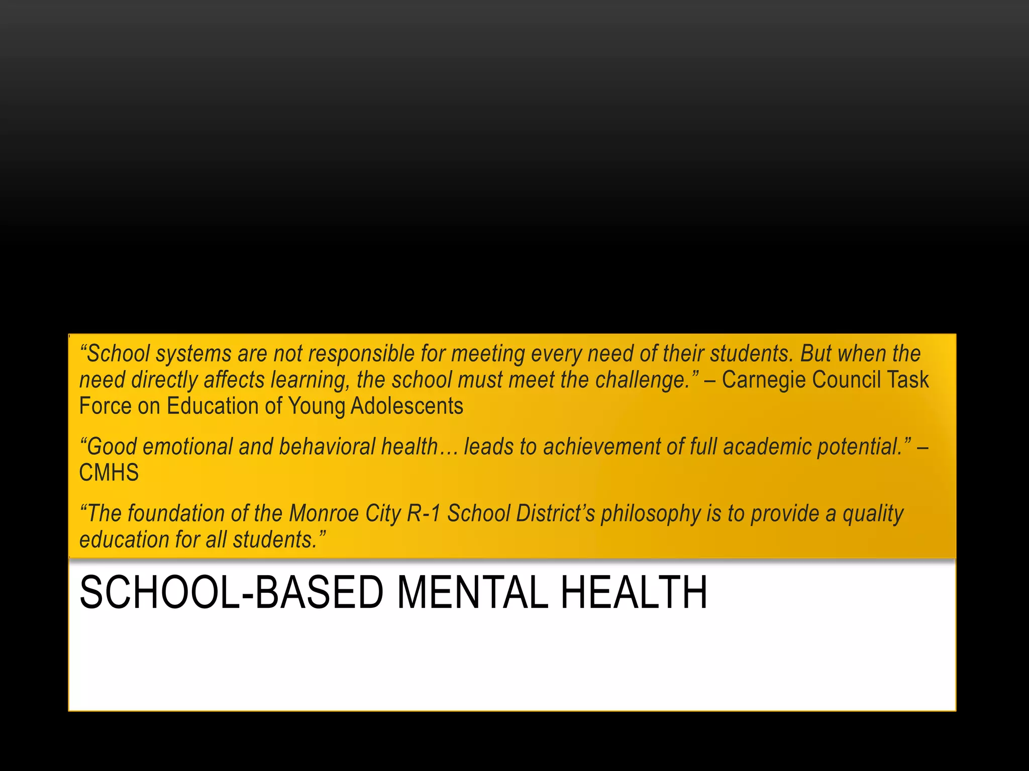 SCHOOL-BASED MENTAL HEALTH
“School systems are not responsible for meeting every need of their students. But when the
need directly affects learning, the school must meet the challenge.” – Carnegie Council Task
Force on Education of Young Adolescents
“Good emotional and behavioral health… leads to achievement of full academic potential.” –
CMHS
“The foundation of the Monroe City R-1 School District’s philosophy is to provide a quality
education for all students.”
 