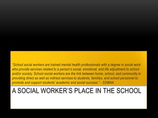A SOCIAL WORKER’S PLACE IN THE SCHOOL
“School social workers are trained mental health professionals with a degree in social work
who provide services related to a person’s social, emotional, and life adjustment to school
and/or society. School social workers are the link between home, school, and community in
providing direct as well as indirect services to students, families, and school personnel to
promote and support students’ academic and social success.” - SSWAA
 
