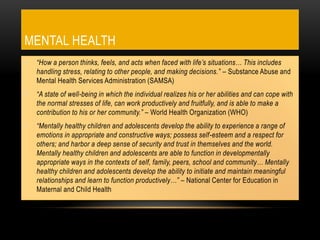 MENTAL HEALTH
• “How a person thinks, feels, and acts when faced with life’s situations… This includes
handling stress, relating to other people, and making decisions.” – Substance Abuse and
Mental Health Services Administration (SAMSA)
• “A state of well-being in which the individual realizes his or her abilities and can cope with
the normal stresses of life, can work productively and fruitfully, and is able to make a
contribution to his or her community.” – World Health Organization (WHO)
• “Mentally healthy children and adolescents develop the ability to experience a range of
emotions in appropriate and constructive ways; possess self-esteem and a respect for
others; and harbor a deep sense of security and trust in themselves and the world.
Mentally healthy children and adolescents are able to function in developmentally
appropriate ways in the contexts of self, family, peers, school and community… Mentally
healthy children and adolescents develop the ability to initiate and maintain meaningful
relationships and learn to function productively…” – National Center for Education in
Maternal and Child Health
 