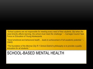 SCHOOL-BASED MENTAL HEALTH
“School systems are not responsible for meeting every need of their students. But when the
need directly affects learning, the school must meet the challenge.” – Carnegie Council Task
Force on Education of Young Adolescents
“Good emotional and behavioral health… leads to achievement of full academic potential.” –
CMHS
“The foundation of the Monroe City R-1 School District’s philosophy is to provide a quality
education for all students.”
 