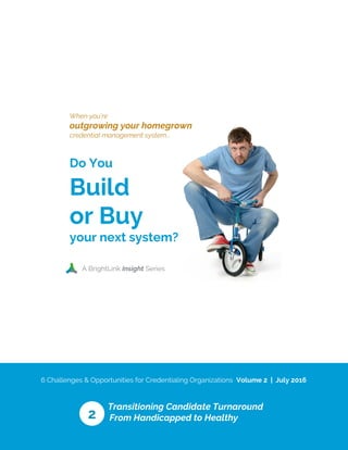 6 Challenges & Opportunities for Credentialing Organizations Volume 2 | July 2016
Transitioning Candidate Turnaround
From Handicapped to Healthy
When you’re
outgrowing your homegrown
credential management system...
Do You
Build
or Buy
your next system?
A BrightLink Insight Series
2
 