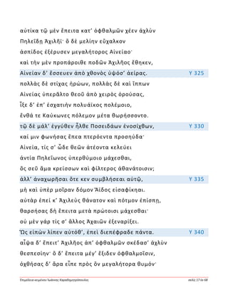 Ἐπιμέλεια κειμένου Ἰωάννης Καραδημητρόπουλος σελίς 17 ἐκ 68
αὐτίκα τῷ μὲν ἔπειτα κατ’ ὀφθαλμῶν χέεν ἀχλὺν
Πηλεΐδῃ Ἀχιλῆϊ· ὃ δὲ μελίην εὔχαλκον
ἀσπίδος ἐξέρυσεν μεγαλήτορος Αἰνείαο·
καὶ τὴν μὲν προπάροιθε ποδῶν Ἀχιλῆος ἔθηκεν,
Αἰνείαν δ’ ἔσσευεν ἀπὸ χθονὸς ὑψόσ’ ἀείρας. Υ 325
πολλὰς δὲ στίχας ἡρώων, πολλὰς δὲ καὶ ἵππων
Αἰνείας ὑπερᾶλτο θεοῦ ἀπὸ χειρὸς ὀρούσας,
ἷξε δ’ ἐπ’ ἐσχατιὴν πολυάϊκος πολέμοιο,
ἔνθά τε Καύκωνες πόλεμον μέτα θωρήσσοντο.
τῷ δὲ μάλ’ ἐγγύθεν ἦλθε Ποσειδάων ἐνοσίχθων, Υ 330
καί μιν φωνήσας ἔπεα πτερόεντα προσηύδα·
Αἰνεία, τίς σ’ ὧδε θεῶν ἀτέοντα κελεύει
ἀντία Πηλεΐωνος ὑπερθύμοιο μάχεσθαι,
ὃς σεῦ ἅμα κρείσσων καὶ φίλτερος ἀθανάτοισιν;
ἀλλ’ ἀναχωρῆσαι ὅτε κεν συμβλήσεαι αὐτῷ, Υ 335
μὴ καὶ ὑπὲρ μοῖραν δόμον Ἄϊδος εἰσαφίκηαι.
αὐτὰρ ἐπεί κ’ Ἀχιλεὺς θάνατον καὶ πότμον ἐπίσπῃ,
θαρσήσας δὴ ἔπειτα μετὰ πρώτοισι μάχεσθαι·
οὐ μὲν γάρ τίς σ’ ἄλλος Ἀχαιῶν ἐξεναρίξει.
Ὣς εἰπὼν λίπεν αὐτόθ’, ἐπεὶ διεπέφραδε πάντα. Υ 340
αἶψα δ’ ἔπειτ’ Ἀχιλῆος ἀπ’ ὀφθαλμῶν σκέδασ’ ἀχλὺν
θεσπεσίην· ὃ δ’ ἔπειτα μέγ’ ἔξιδεν ὀφθαλμοῖσιν,
ὀχθήσας δ’ ἄρα εἶπε πρὸς ὃν μεγαλήτορα θυμόν·
 