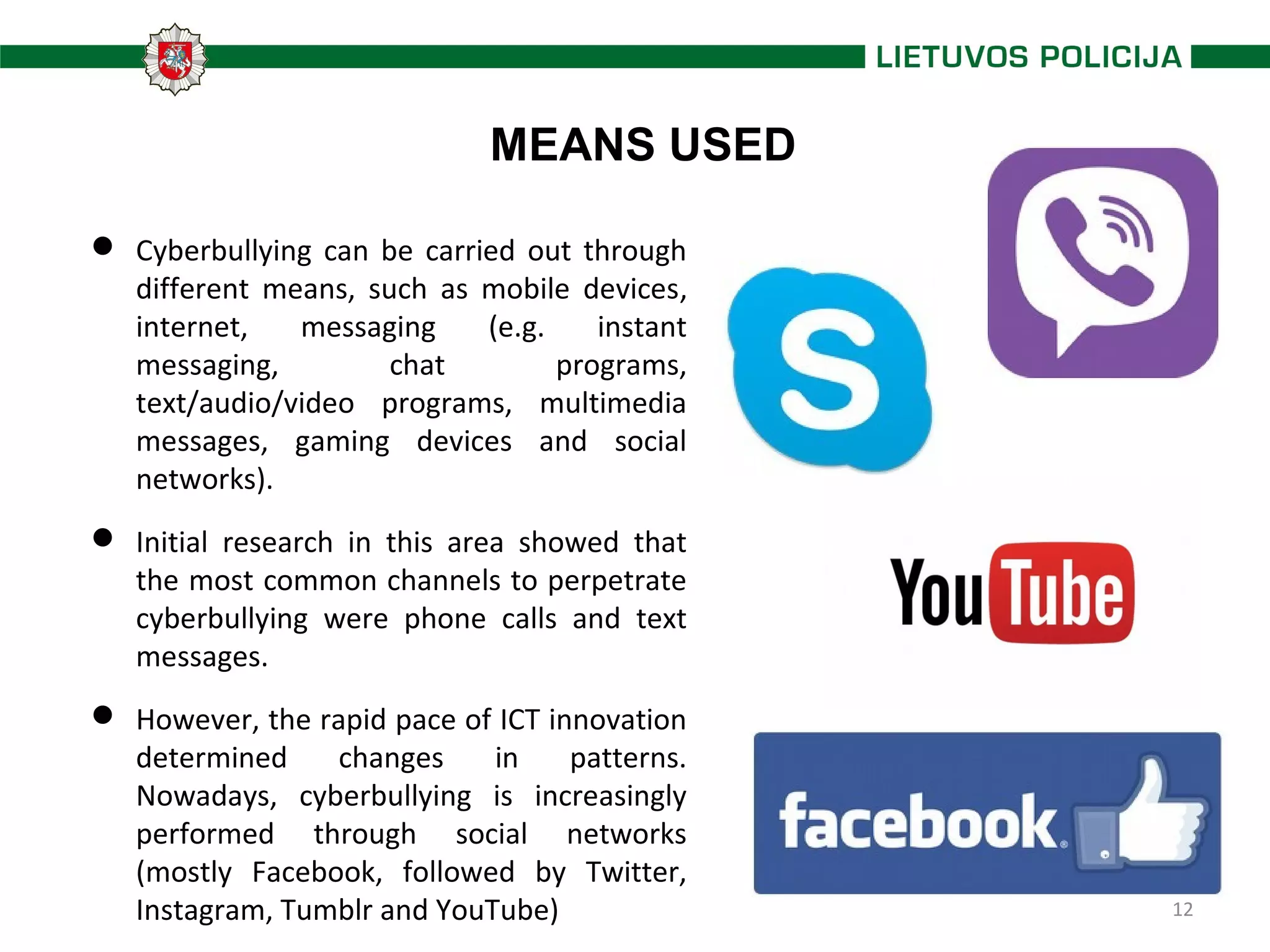 12
MEANS USED
 Cyberbullying can be carried out through
different means, such as mobile devices,
internet, messaging (e.g. instant
messaging, chat programs,
text/audio/video programs, multimedia
messages, gaming devices and social
networks).
 Initial research in this area showed that
the most common channels to perpetrate
cyberbullying were phone calls and text
messages.
 However, the rapid pace of ICT innovation
determined changes in patterns.
Nowadays, cyberbullying is increasingly
performed through social networks
(mostly Facebook, followed by Twitter,
Instagram, Tumblr and YouTube)
 