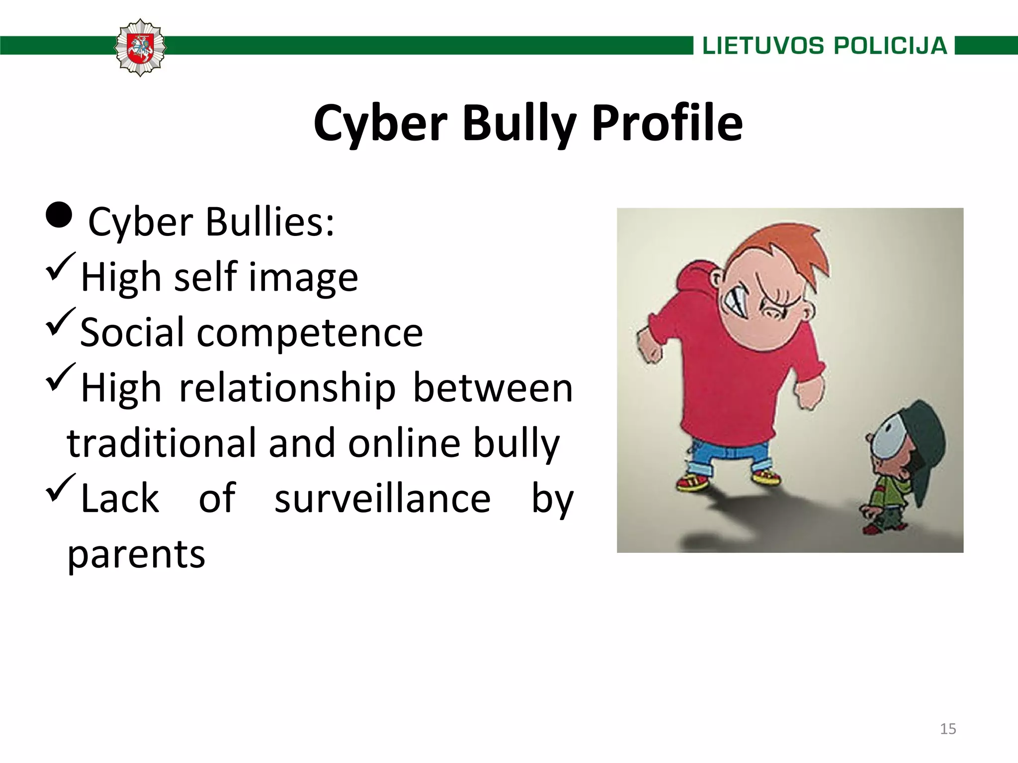 15
Cyber Bully Profile
Cyber Bullies:
High self image
Social competence
High relationship between
traditional and online bully
Lack of surveillance by
parents
 