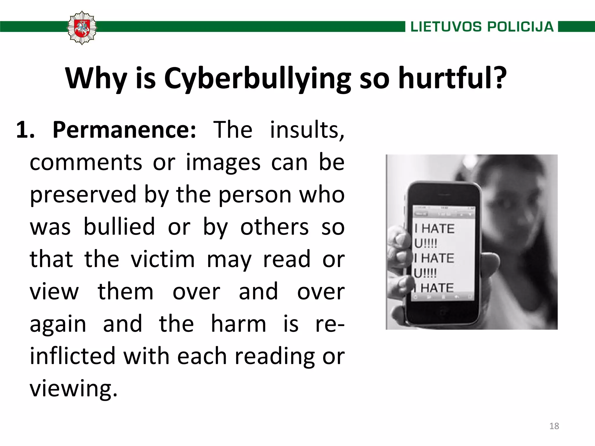 18
Why is Cyberbullying so hurtful?
1. Permanence: The insults,
comments or images can be
preserved by the person who
was bullied or by others so
that the victim may read or
view them over and over
again and the harm is re-
inflicted with each reading or
viewing.
 
