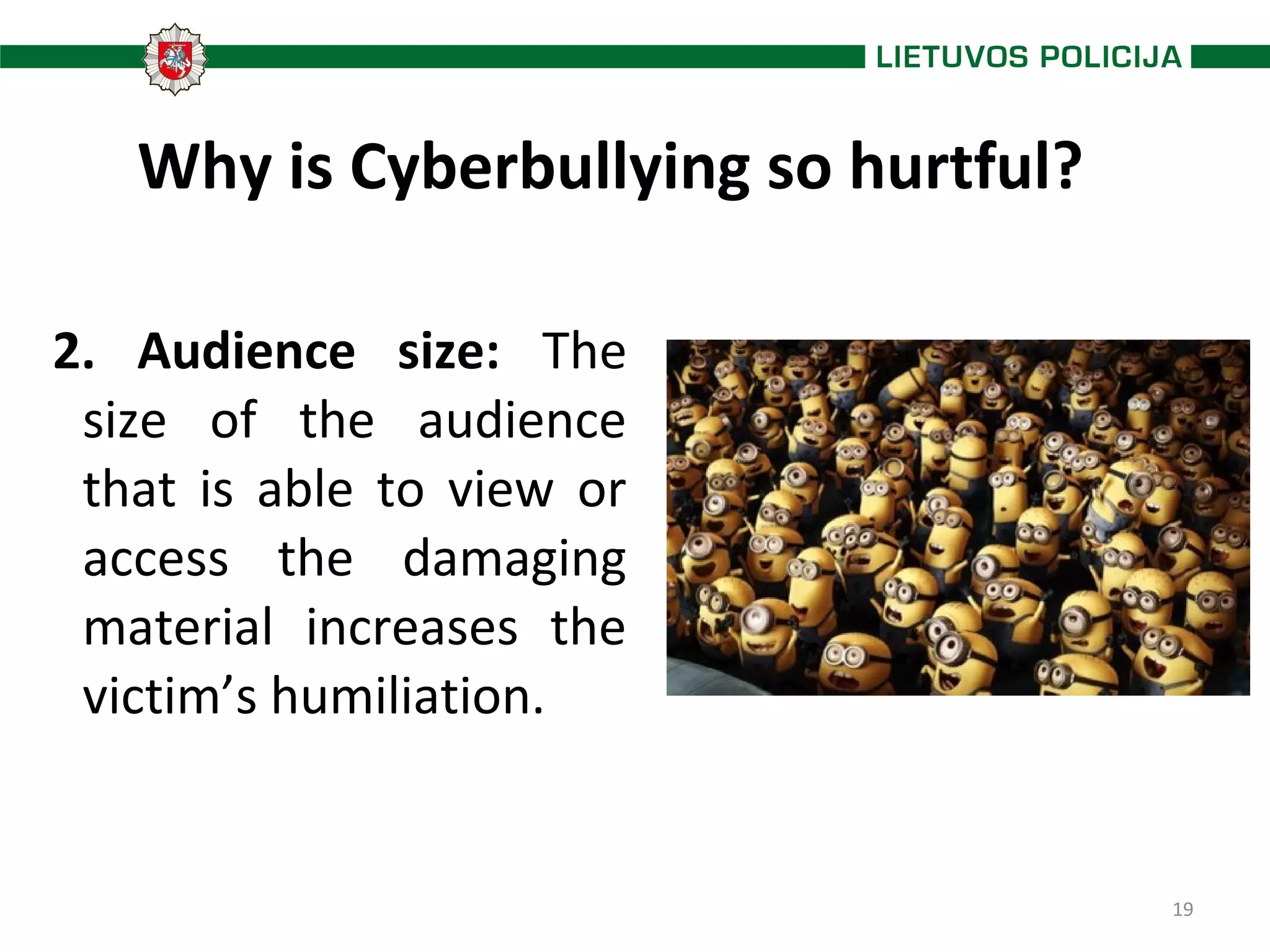 19
Why is Cyberbullying so hurtful?
2. Audience size: The
size of the audience
that is able to view or
access the damaging
material increases the
victim’s humiliation.
 