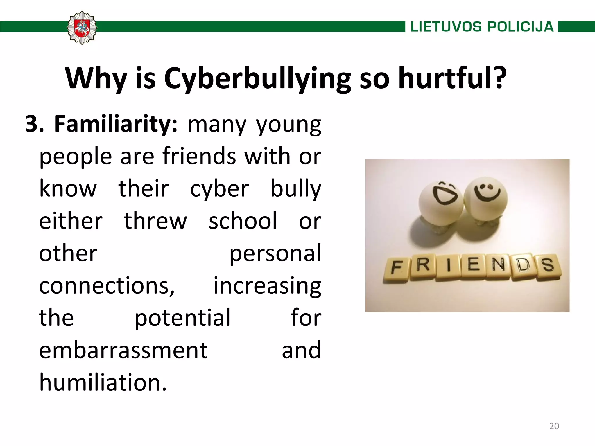 20
Why is Cyberbullying so hurtful?
3. Familiarity: many young
people are friends with or
know their cyber bully
either threw school or
other personal
connections, increasing
the potential for
embarrassment and
humiliation.
 