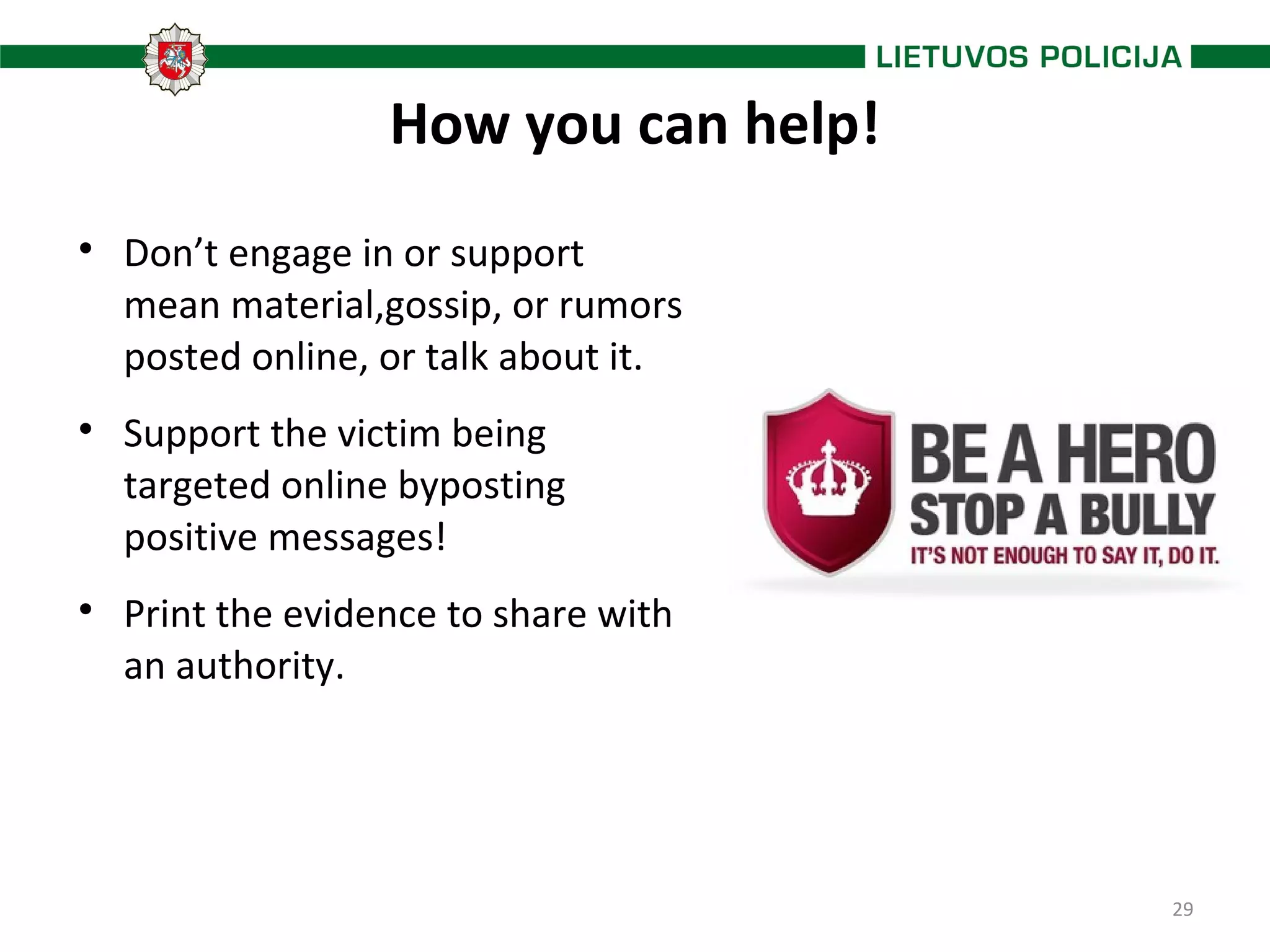 29
How you can help!

Don’t engage in or support
mean material,gossip, or rumors
posted online, or talk about it.

Support the victim being
targeted online byposting
positive messages!

Print the evidence to share with
an authority.
 