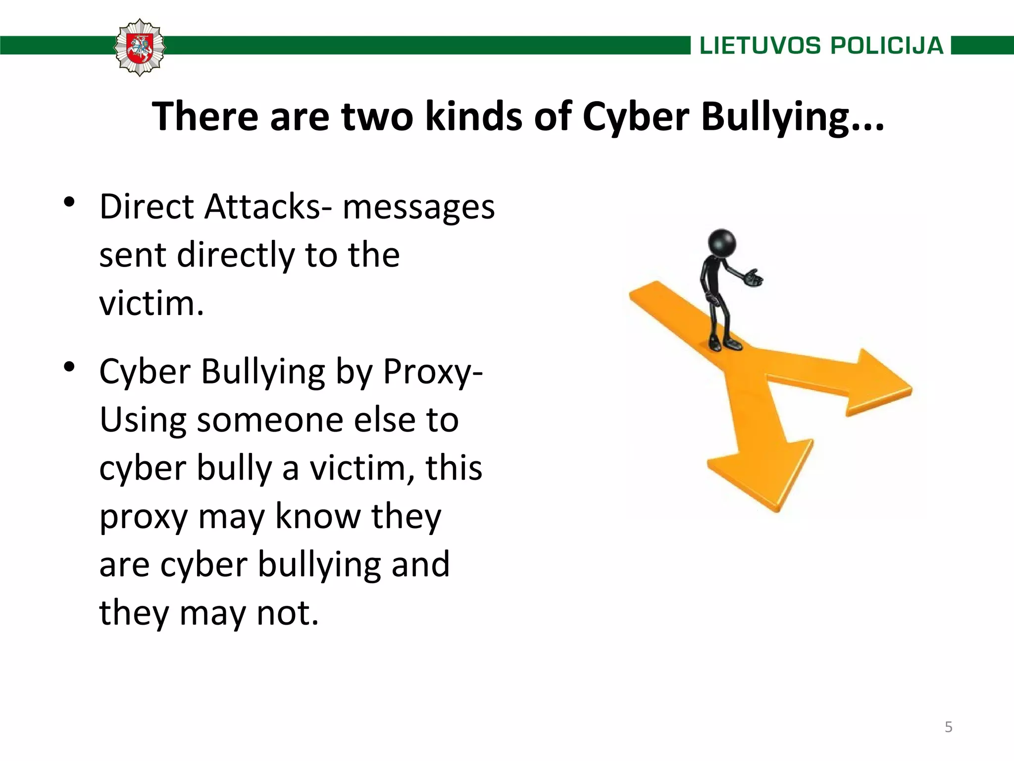 5
There are two kinds of Cyber Bullying...

Direct Attacks- messages
sent directly to the
victim.

Cyber Bullying by Proxy-
Using someone else to
cyber bully a victim, this
proxy may know they
are cyber bullying and
they may not.
 