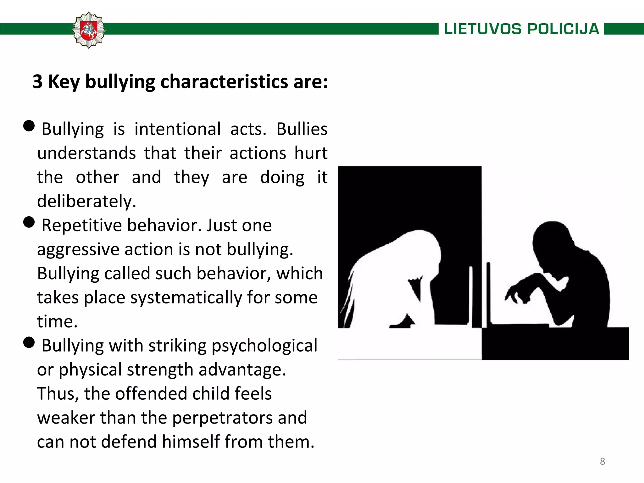 8
3 Key bullying characteristics are:
Bullying is intentional acts. Bullies
understands that their actions hurt
the other and they are doing it
deliberately.
Repetitive behavior. Just one
aggressive action is not bullying.
Bullying called such behavior, which
takes place systematically for some
time.
Bullying with striking psychological
or physical strength advantage.
Thus, the offended child feels
weaker than the perpetrators and
can not defend himself from them.
 