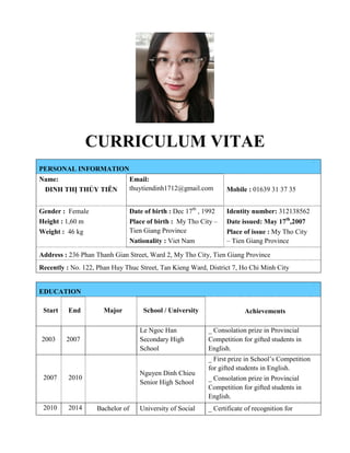 CURRICULUM VITAE
PERSONAL INFORMATION
Name:
ĐINH THỊ THỦY TIÊN
Email:
thuytiendinh1712@gmail.com Mobile : 01639 31 37 35
Gender : Female
Height : 1,60 m
Weight : 46 kg
Date of birth : Dec 17th
, 1992
Place of birth : My Tho City –
Tien Giang Province
Nationality : Viet Nam
Identity number: 312138562
Date issued: May 17th
,2007
Place of issue : My Tho City
– Tien Giang Province
Address : 236 Phan Thanh Gian Street, Ward 2, My Tho City, Tien Giang Province
Recently : No. 122, Phan Huy Thuc Street, Tan Kieng Ward, District 7, Ho Chi Minh City
EDUCATION
Start End Major School / University Achievements
2003 2007
Le Ngoc Han
Secondary High
School
_ Consolation prize in Provincial
Competition for gifted students in
English.
2007 2010
Nguyen Dinh Chieu
Senior High School
_ First prize in School’s Competition
for gifted students in English.
_ Consolation prize in Provincial
Competition for gifted students in
English.
2010 2014 Bachelor of University of Social _ Certificate of recognition for
 