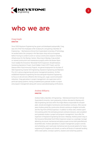 3engineering
keystone
Andrew Williams
DIRECTOR
Andrew holds a Bachelor of Engineering – Mechanical (Hons) from Central
Queensland University. Upon graduating, Andrew relocated to Mackay with
G&S Engineering Services within the Anglo Alliance responsible for all wash
plant, shovel and dragline maintenance and shutdown contracts. After several
years Andrew joined the construction division working on dragline tub builds
and the Hay Point (HPX3) Expansion. In addition to these roles, Andrew spent
time working within the estimating and pre-contracts divisions, and completed
post graduate studies in project and program management. Soon after the
expansion of Keystone Engineering Services in Mackay, Andrew joined Craig on
the Grosvenor/Moranbah North Mine Expansion project as a package manager
delivering structural, mechanical and piping scopes across both greenfield and
brownfield sites. Andrew specialises in project management, project controls
and scheduling, and in particular mechanical and structural systems for heavy
engineering for draglines and shovels, as well as all facets of materials handling
within wash plants, conveyor systems, stackers and reclaiming systems.
Craig Heath
DIRECTOR
Since 2003 Keystone Engineering has grown and developed substantially. Craig
was one of the first employees while studying for, and gaining a Bachelor of
Engineering – Mechatronics (Hons) from Queensland University of Technology.
He worked within the company in the fabrication shop and as an engineer
before moving to London to work on various construction projects including
infrastructure for the Olympic Games. Returning to Mackay, Craig worked
on several construction and maintenance projects within the Bowen Basin
most notably the Grosvenor/ Moranbah North Expansion, Broadmeadows
Sustaining Operations Project, South Walker Creek CHPP Project, and the
Dawson Mine Flood Immunity Projects. He gained employment for the likes of
G&S Engineering, Downer EDi Engineering, Keystone Engineering and Mainteck
Pty Ltd in various engineering and senior management positions. He then
established Keystone Engineering Services alongside Keystone Engineering
to focus on site services offered to the mining, port, sugar, council and power
industries. Craig specialises in project management, site supervision and in
particular piping systems, having completed post graduate studies in project
and program management along with various specialised piping certifications.
who we are
 