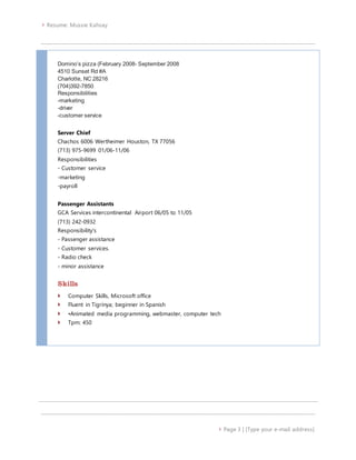  Resume: Mussie Kahsay
 Page 3 | [Type your e-mail address]
Domino’s pizza (February 2008- September 2008
4510 Sunset Rd #A
Charlotte, NC 28216
(704)392-7850
Responsibilities
-marketing
-driver
-customer service
Server Chief
Chachos 6006 Wertheimer Houston, TX 77056
(713) 975-9699 01/06-11/06
Responsibilities
- Customer service
-marketing
-payroll
Passenger Assistants
GCA Services intercontinental Airport 06/05 to 11/05
(713) 242-0932
Responsibility's
- Passenger assistance
- Customer services.
- Radio check
- minor assistance
Skills
 Computer Skills, Microsoft office
 Fluent in Tigrinya; beginner in Spanish
 •Animated media programming, webmaster, computer tech
 Tpm: 450
 