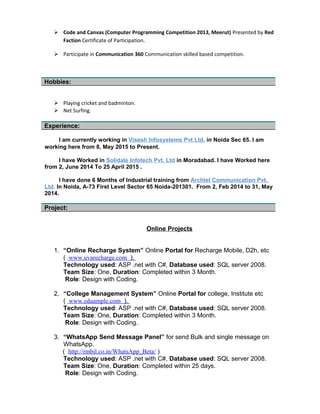  Participate in Communication 360 Communication skilled based competition.
 Playing cricket and badminton.
 Net Surfing.
I am currently working in Netcomm Labs Pvt. Ltd in Noida Sec 16. I am working
here from 21 Sept 2015 to Present.
I have worked in Solidale Infotech Pvt. Ltd in Moradabad. I have worked here
from 2 June 2014 to 9 Sept 2015.
I have done 6 Months of Industrial training from Archtel Communication Pvt.
Ltd. In Noida, A-73 First Level Sector 65 Noida-201301. From 2, Feb 2014 to 31, May
2014.
Online Projects
1. “Online Recharge System” online Mobile, D2h Recharge.
( www.uvarecharge.com ).
Technology used: ASP .net with C#, Database used: SQL server 2008.
Team Size: One, Duration: Completed within 3 Month.
Role: Design with Coding.
2. “College Management System” Online Portal for college, Institute etc
( www.eduample.com ).
Technology used: ASP .net with C#, Database used: SQL server 2008.
Team Size: One, Duration: Completed within 3 Month.
Role: Design with Coding.
3. “WhatsApp Send Message Panel” for send Bulk and single message on
WhatsApp.
( http://rmbil.co.in/WhatsApp_Beta/ )
Technology used: ASP .net with C#, Database used: SQL server 2008.
Team Size: One, Duration: Completed within 25 days.
Role: Design with Coding.
4. “Accounting Software” for Sales and Purchase. This is offsite/online
both software.
Hobbies:
Experience:
Project:
 
