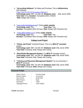 ( http://104.238.124.212/Acounting_Software/ )
Technology used: ASP .net with C#, Database used : SQL server 2008.
Team Size: One, Duration: Completed within 2 Month .
Role: Design with Coding.
5. “www.gullycricketleague.com” Online static website.
Technology used: Php, Team Size: Two
Duration: Completed within 20 days, Role: Design with Fireworks tool.
6. “www.gkfoundation.co.in” Online static website.
Technology used: Php, Team Size: Two
Duration: Completed within 20 days, Role: Design with Fireworks tool.
College Level Project
7. “Online Job Portal” Industrial Project. This is my MCA 6th
semester
project.
Technology used: ASP .net with C#, Database used: SQL server 2008.
Team Size: Individual, Role: Design with Coding.
8. “Real Estate Management System” my MCA 5th
semester project.
Technology used: ASP .net with C#, Database used: SQL server 2008.
Team Size: Individual, Role: Design with Coding.
9. “Training and Placement Management System” for my University in
MCA 4th
semester.
Technology used: ASP .net with C#, Database used: SQL server 2008.
Team Size: Individual, Role: Design with Coding.
Father’s Name : Hari Ram Singh
Mother’s Name : Urmila Devi
Date of Birth : 06-08-1991
Marital Status : Single
Nationality : Indian
Languages Known : Hindi, English.
PLACE: Moradabad (Haridutt)
Personal Profile:
 