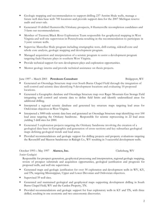  Geologic mapping and recommendation to support drilling 237 Antrim Shale wells, manage a
future well data base with 700 locations and provide support data for the 2007 Michigan reserve
audit and asset sale.
 Generated 10 drilled Huntersville/Oriskany prospects, 8 Huntersville recompletion candidates and
3 farm out recommendations.
 Member of Trenton/Black River Exploration Team responsible for geophysical mapping in West
Virginia and well site supervision in Pennsylvania resulting in the recommendation to participate in
3 joint venture wells.
 Supervise Marcellus Shale program including stratigraphic tests, drill-cutting, sidewall core and
whole core analysis, geologic mapping and development program.
 Managed acquisition and interpretation of a seismic program to assist a development program
targeting fault/fracture plays in southern West Virginia.
 Provide technical support for new development plays and exploration opportunities.
 Mentor geology interns and provide technical assistance on thesis projects.
June 1997 – March 2001 Petroleum Consultant Bridgeport, WV
 Generated an Onondaga Structure map over South Burns Chapel Field through the integration of
well control and seismic data identifying 9 development locations and evaluating 10 proposed
locations.
 Generated a Geographix database and Onondaga Structure map over Rager Mountain Gas Storage Field
integrating well control and seismic data to define field limits and identify underutilized areas for
additional drilling.
 Interpreted a regional seismic database and generated key structure maps targeting lead areas for
Ordovician objectives in West Virginia.
 Interpreted a 3000-mile seismic data base and generated an Onondaga Structure map identifying over 100
lead areas targeting the Oriskany Sandstone. Responsible for seismic reprocessing in 22 lead areas
yielding 5 drill sites for 2000.
 Generated 3 exploration projects targeting the Oriskany Sandstone involving the creation of a
geological data base in Geographix and generation of cross-sections and key subsurface geological
maps defining geological trends and lead areas.
 Provided recommendations and geologic support for drilling projects and property evaluations targeting
the Ravencliff and Maxton Sandstones in Raleigh Co., WV resulting in 3 successful development wells.
October 1993 – May 1997 Alamco, Inc. Clarksburg, WV
Senior Geologist:
Responsible for prospect generation, geophysical processing and interpretation, regional geologic mapping,
review of prospect submittals and acquisition opportunities, geological justification and prognosis for
proposed wells, and well site supervision.
 Generated maps and geologic justification for over 50 exploration and development wells in WV, KY,
and TN, targeting Mississippian, Upper and Lower Devonian and Ordovician objectives.
 Supervised 59 well sites.
 Generated and maintained geological and geophysical maps supporting development drilling in South
Burns Chapel Field, WV and the Carden Property, TN.
 Provided recommendations and geologic support for four exploratory wells in KY and TN, with three
drilled, resulting in one economic and two uneconomic discoveries.
2
 