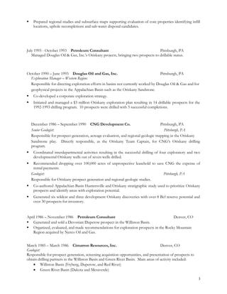  Prepared regional studies and subsurface maps supporting evaluation of core properties identifying infill
locations, uphole recompletions and salt-water disposal candidates.
July 1993 - October 1993 Petroleum Consultant Pittsburgh, PA
Managed Douglas Oil & Gas, Inc.’s Oriskany projects, bringing two prospects to drillable status.
October 1990 – June 1993 Douglas Oil and Gas, Inc. Pittsburgh, PA
Exploration Manager – Western Region:
Responsible for directing exploration efforts in basins not currently worked by Douglas Oil & Gas and for
geophysical projects in the Appalachian Basin such as the Oriskany Sandstone.
 Co-developed a corporate exploration strategy.
 Initiated and managed a $3 million Oriskany exploration plan resulting in 14 drillable prospects for the
1992-1993 drilling program. 10 prospects were drilled with 5 successful completions.
December 1986 – September 1990 CNG Development Co. Pittsburgh, PA
Senior Geologist: Pittsburgh, PA
Responsible for prospect generation, acreage evaluation, and regional geologic mapping in the Oriskany
Sandstone play. Directly responsible, as the Oriskany Team Captain, for CNG’s Oriskany drilling
program.
 Coordinated interdepartmental activities resulting in the successful drilling of four exploratory and two
developmental Oriskany wells out of seven wells drilled.
 Recommended dropping over 100,000 acres of unprospective leasehold to save CNG the expense of
rental payments.
Geologist: Pittsburgh, PA
Responsible for Oriskany prospect generation and regional geologic studies.
 Co-authored Appalachian Basin Huntersville and Oriskany stratigraphic study used to prioritize Oriskany
prospects and identify areas with exploration potential.
 Generated six wildcat and three development Oriskany discoveries with over 8 Bcf reserve potential and
over 30 prospects for inventory.
April 1986 – November 1986 Petroleum Consultant Denver, CO
 Generated and sold a Devonian Duperow prospect in the Williston Basin.
 Organized, evaluated, and made recommendations for exploration prospects in the Rocky Mountain
Region acquired by Nerco Oil and Gas.
March 1985 – March 1986 Cimarron Resources, Inc. Denver, CO
Geologist:
Responsible for prospect generation, screening acquisition opportunities, and presentation of prospects to
obtain drilling partners in the Williston Basin and Green River Basin. Main areas of activity included:
• Williston Basin (Fryberg, Duperow, and Red River)
• Green River Basin (Dakota and Mesaverde)
3
 