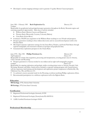  Developed a seismic mapping technique used to generate 15 quality Mission Canyon prospects.
June 1981 – February 1985 Koch Exploration Co. Denver, CO
Geologist:
Responsible for geophysical and geological prospect generation throughout the Rocky Mountain region and
screening acquisition opportunities. Main areas of activity included:
• Williston Basin (Mission Canyon and Duperow)
• Piceance Basin (Mesaverde, Cozzette, Corcoran, Dakota)
• Uinta Basin (Green River)
 Evaluated a 500,000-acre acquisition in the Williston Basin resulting in over 50 leads and prospects.
 Prospect generation resulting in three wildcat discoveries and six successful development wells in the
Piceance Basin.
 Developed corporate exploration strategy for the Green River, Paradox, and South Park Basins through
regional stratigraphic and structural evaluation of geologic and geophysical data.
 Generated three exploration prospects in the Chama Basin.
June 1978 – May 1981 Phillips Petroleum Co. Denver, CO
Staff Geophysicist: Denver, CO
Responsible for seismic data acquisition, processing and interpretation, covering project areas in Arizona,
Utah, Colorado and Wyoming.
 Prospect generation in Arizona resulted in one wildcat and an eight well stratigraphic program.
Geologist: Denver, CO
Responsible for ongoing exploration and geologic studies covering project areas in Arizona, Nevada, Utah,
Wyoming, Montana, and Idaho. Initial activity included a corporate training program with formal lectures,
well site experience, land training and development and exploration project assignments in Bartlesville, OK,
Oklahoma City, OK, and Denver, CO.
 Co-authored a reserve potential study for the Wyoming overthrust justifying Phillips exploration efforts.
 Recommended participation in a subthrust exploration well in the Bighorn Basin.
Education
MS Geology, 1978; Arizona State University
BS Geology, 1976; Iowa State University
Certification
 Registered Professional Geologist, Kentucky #1290
 Registered Professional Geologist, Pennsylvania PG-000392-G
 AAPG Certified Petroleum Geologist #3438
Professional Membership
4
 