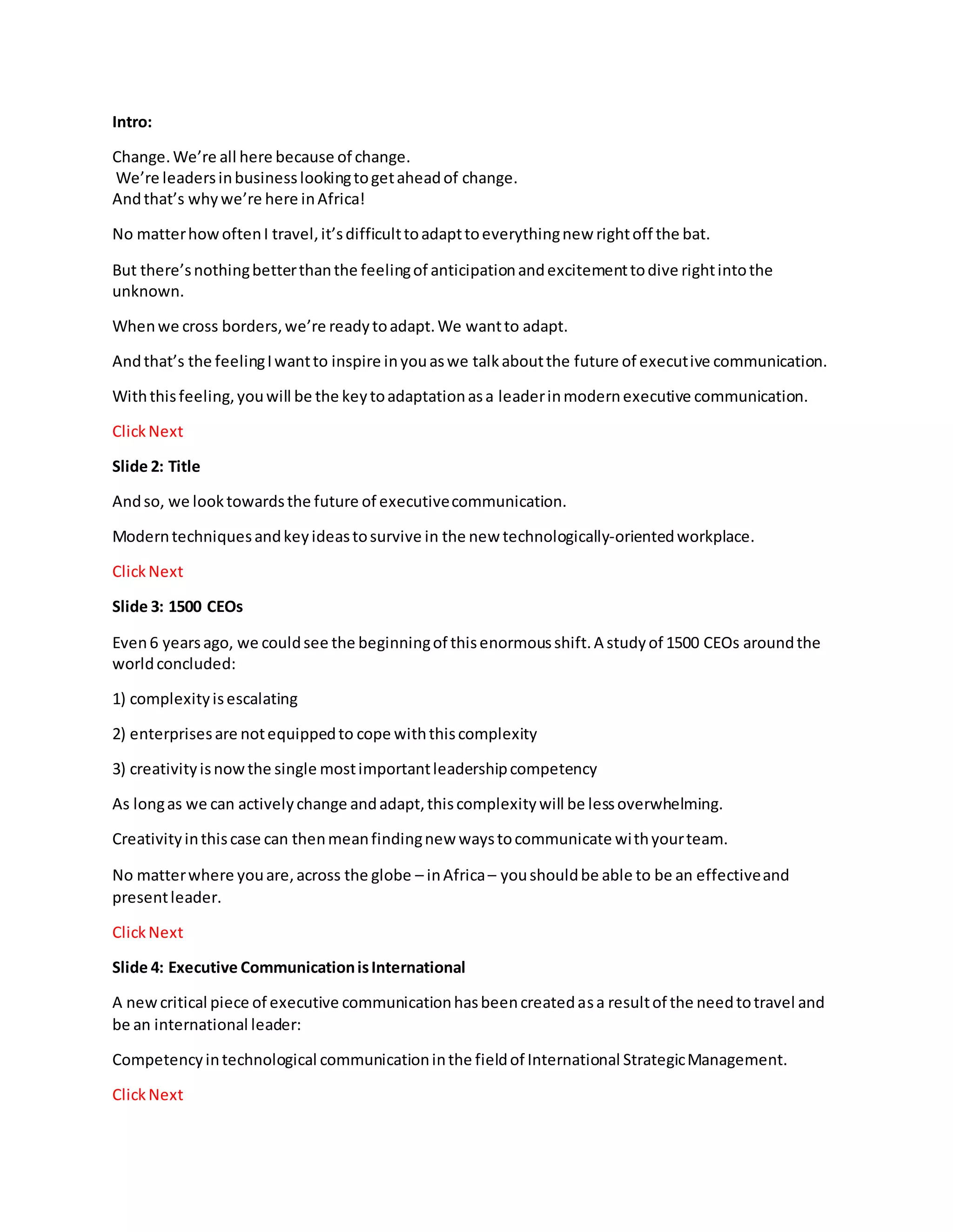 Intro:
Change.We’re all here because of change.
We’re leadersinbusinesslookingtogetaheadof change.
Andthat’s whywe’re here inAfrica!
No matterhowoftenI travel,it’sdifficulttoadapttoeverythingnew rightoff the bat.
But there’snothingbetterthanthe feelingof anticipationandexcitementtodive rightintothe
unknown.
Whenwe cross borders,we’re readytoadapt.We wantto adapt.
Andthat’s the feelingIwantto inspire inyouaswe talkaboutthe future of executive communication.
Withthisfeeling,youwill be the keytoadaptationasa leaderinmodernexecutive communication.
ClickNext
Slide 2: Title
Andso, we looktowardsthe future of executivecommunication.
Moderntechniquesandkeyideastosurvive in the new technologically-orientedworkplace.
ClickNext
Slide 3: 1500 CEOs
Even6 yearsago, we couldsee the beginningof thisenormousshift.A studyof 1500 CEOs aroundthe
worldconcluded:
1) complexityisescalating
2) enterprisesare notequippedto cope withthiscomplexity
3) creativityisnowthe single mostimportantleadershipcompetency
As longas we can activelychange andadapt,thiscomplexitywill be lessoverwhelming.
Creativityinthiscase can thenmeanfindingnew waystocommunicate withyourteam.
No matterwhere youare,across the globe – inAfrica– youshouldbe able to be an effectiveand
presentleader.
ClickNext
Slide 4: Executive CommunicationisInternational
A newcritical piece of executive communicationhasbeencreatedasa resultof the needtotravel and
be an international leader:
Competencyintechnological communicationinthe fieldof International StrategicManagement.
ClickNext
 