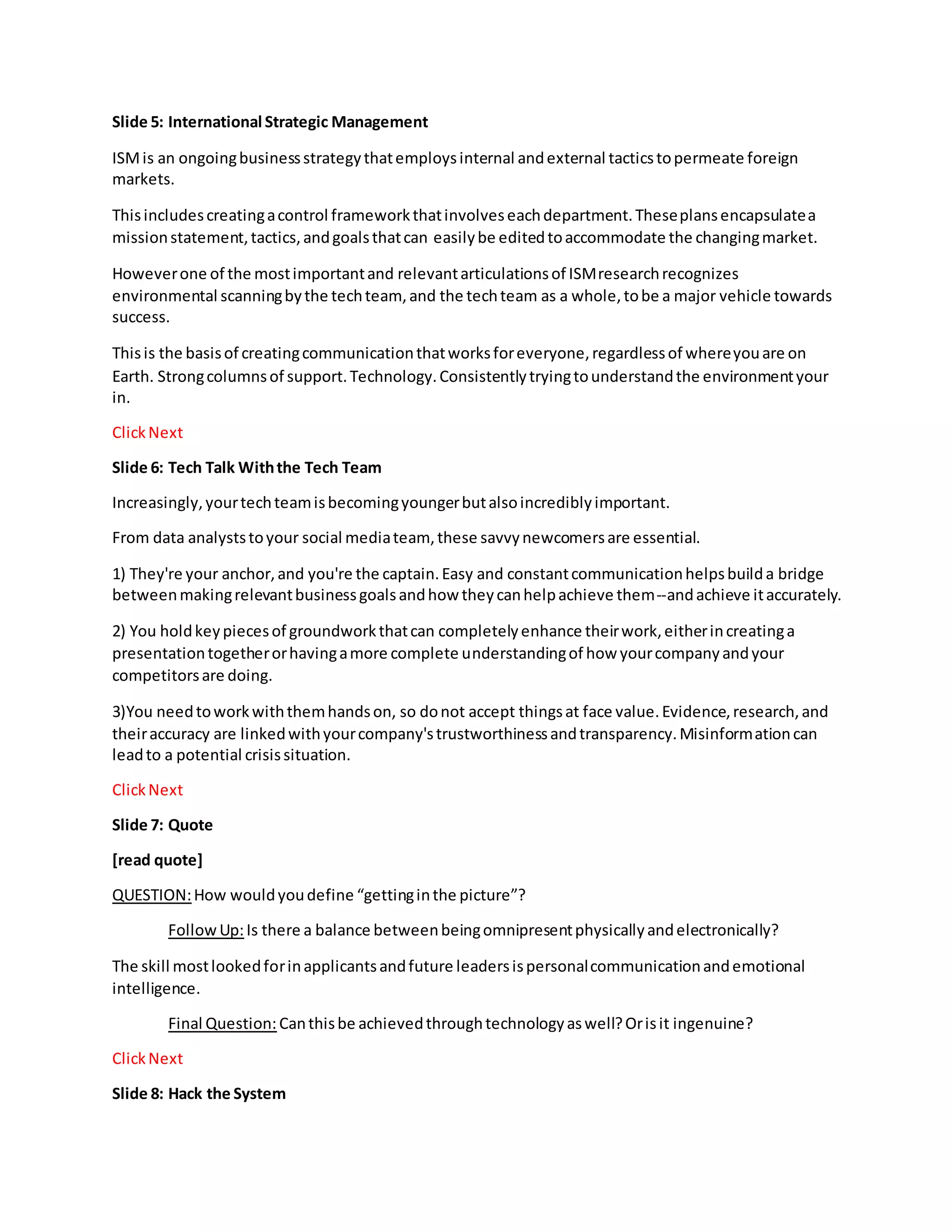 Slide 5: International Strategic Management
ISMis an ongoingbusinessstrategythatemploysinternal andexternal tacticstopermeate foreign
markets.
Thisincludescreatingacontrol frameworkthatinvolveseachdepartment.Theseplansencapsulatea
missionstatement,tactics,andgoalsthatcan easilybe editedtoaccommodate the changingmarket.
Howeverone of the mostimportantand relevantarticulationsof ISMresearchrecognizes
environmental scanningbythe techteam, and the techteam as a whole,tobe a major vehicle towards
success.
Thisis the basisof creatingcommunicationthatworksforeveryone,regardlessof whereyouare on
Earth. Strongcolumnsof support.Technology.Consistentlytryingtounderstandthe environmentyour
in.
ClickNext
Slide 6: Tech Talk Withthe Tech Team
Increasingly,yourtechteamisbecomingyoungerbutalsoincrediblyimportant.
From data analyststoyour social mediateam, these savvynewcomersare essential.
1) They're your anchor,and you're the captain.Easy and constantcommunicationhelpsbuilda bridge
betweenmakingrelevantbusinessgoalsandhow theycanhelpachieve them--andachieve itaccurately.
2) You holdkeypiecesof groundworkthatcan completelyenhance theirwork,eitherincreatinga
presentationtogetherorhavingamore complete understandingof how yourcompanyandyour
competitorsare doing.
3)You needtoworkwiththemhandson, so donot accept thingsat face value.Evidence,research,and
theiraccuracy are linkedwithyourcompany'strustworthinessandtransparency.Misinformationcan
leadto a potential crisissituation.
ClickNext
Slide 7: Quote
[read quote]
QUESTION:How wouldyoudefine “gettinginthe picture”?
FollowUp:Is there a balance betweenbeingomnipresentphysicallyandelectronically?
The skill mostlookedforinapplicantsandfuture leadersispersonalcommunicationandemotional
intelligence.
Final Question: Canthisbe achievedthroughtechnologyaswell?Orisit ingenuine?
ClickNext
Slide 8: Hack the System
 