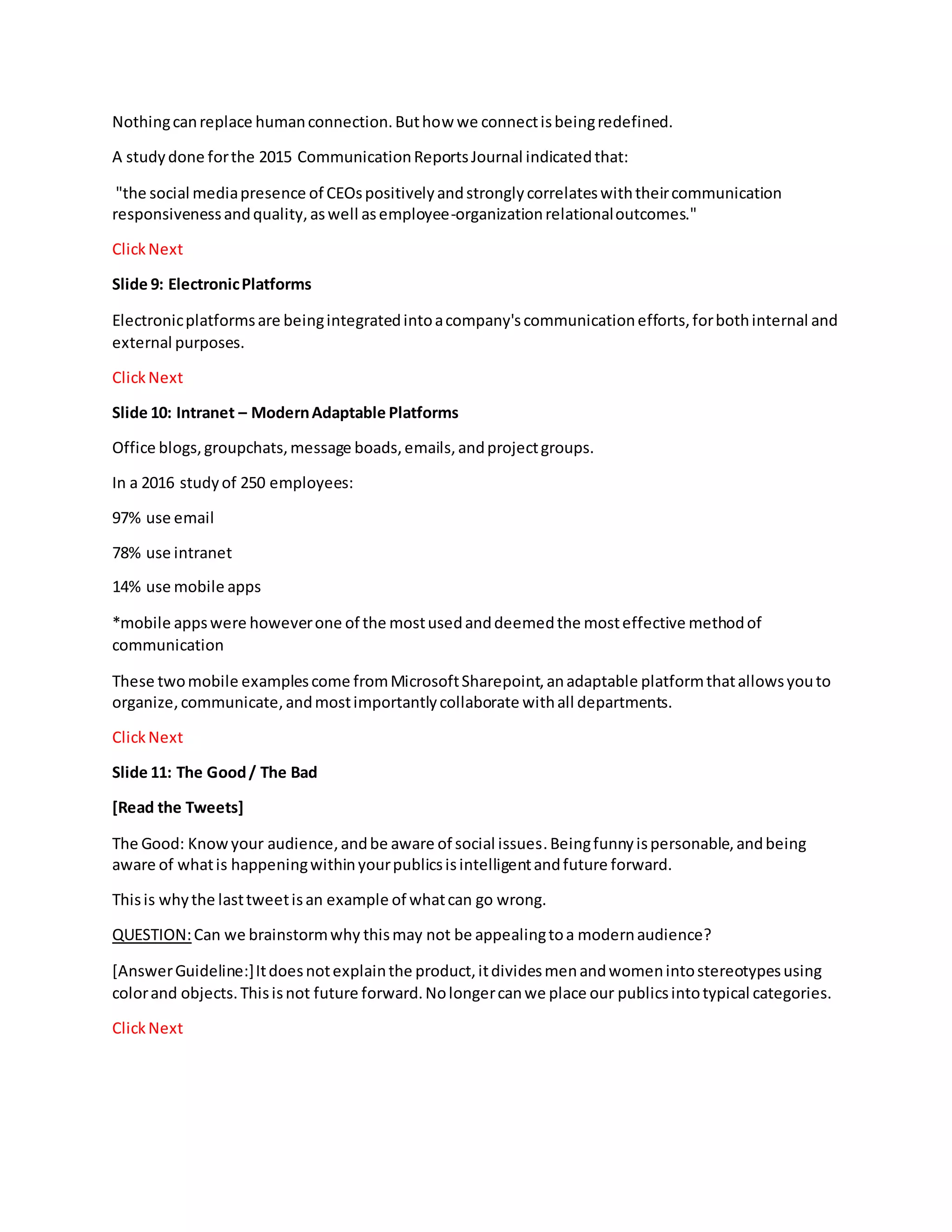 Nothingcanreplace humanconnection.Buthow we connectisbeingredefined.
A studydone forthe 2015 CommunicationReportsJournal indicatedthat:
"the social mediapresence of CEOspositivelyandstronglycorrelateswiththeircommunication
responsivenessandquality,aswell asemployee-organizationrelationaloutcomes."
ClickNext
Slide 9: ElectronicPlatforms
Electronicplatformsare beingintegratedintoacompany'scommunicationefforts,forbothinternal and
external purposes.
ClickNext
Slide 10: Intranet – ModernAdaptable Platforms
Office blogs,groupchats,message boads,emails,andprojectgroups.
In a 2016 studyof 250 employees:
97% use email
78% use intranet
14% use mobile apps
*mobile appswere howeverone of the mostusedanddeemedthe mosteffective methodof
communication
These twomobile examplescome fromMicrosoftSharepoint,anadaptable platformthatallowsyouto
organize,communicate,andmostimportantlycollaborate withall departments.
ClickNext
Slide 11: The Good/ The Bad
[Read the Tweets]
The Good: Knowyour audience,andbe aware of social issues.Beingfunnyispersonable,andbeing
aware of whatis happeningwithinyourpublicsisintelligentandfuture forward.
Thisis whythe lasttweetisan example of whatcan go wrong.
QUESTION:Can we brainstormwhy thismay not be appealingtoa modernaudience?
[AnswerGuideline:]Itdoesnotexplainthe product,itdividesmenandwomenintostereotypesusing
colorand objects.Thisisnot future forward.Nolongercanwe place our publicsintotypical categories.
ClickNext
 