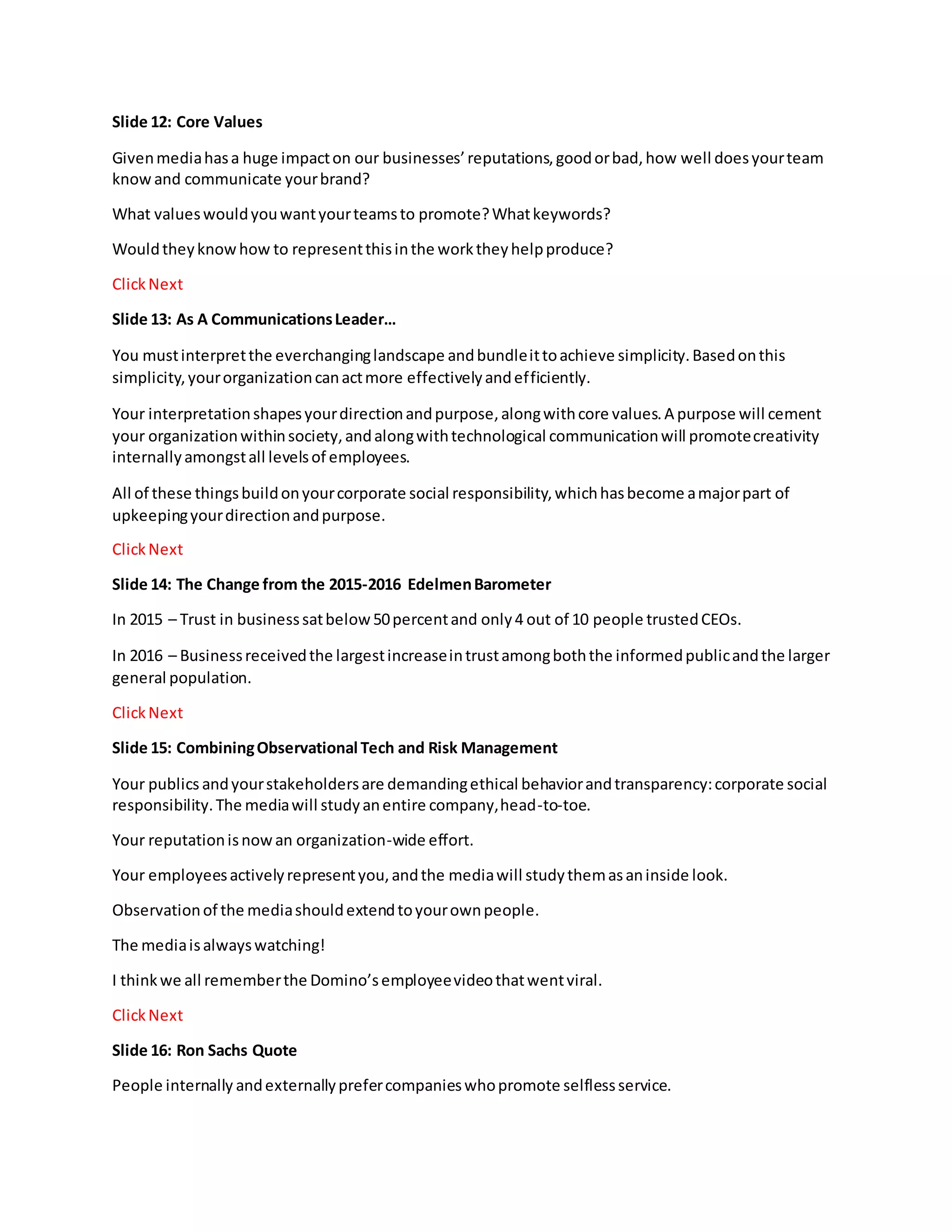 Slide 12: Core Values
Givenmediahasa huge impacton our businesses’reputations,goodorbad,how well doesyourteam
know and communicate yourbrand?
What valueswouldyouwantyourteamsto promote?Whatkeywords?
Wouldtheyknowhow to representthisinthe worktheyhelpproduce?
ClickNext
Slide 13: As A CommunicationsLeader…
You mustinterpretthe everchanginglandscape andbundleittoachieve simplicity.Basedonthis
simplicity,yourorganizationcanactmore effectivelyandefficiently.
Your interpretationshapesyourdirectionandpurpose,alongwithcore values.A purpose will cement
your organizationwithinsociety,andalongwithtechnological communicationwill promotecreativity
internallyamongstall levelsof employees.
All of these thingsbuildonyourcorporate social responsibility,whichhasbecome amajorpart of
upkeepingyourdirectionandpurpose.
ClickNext
Slide 14: The Change from the 2015-2016 EdelmenBarometer
In 2015 – Trust in businesssatbelow50percentand only4 out of 10 people trustedCEOs.
In 2016 – Businessreceivedthe largestincreaseintrustamongboththe informedpublicandthe larger
general population.
ClickNext
Slide 15: CombiningObservational Tech and Risk Management
Your publics andyourstakeholdersare demandingethical behaviorandtransparency:corporate social
responsibility.The mediawill studyanentire company,head-to-toe.
Your reputationisnowan organization-wide effort.
Your employeesactivelyrepresentyou,andthe mediawill studythemasaninside look.
Observationof the mediashouldextendtoyourownpeople.
The mediaisalwayswatching!
I thinkwe all rememberthe Domino’semployeevideothatwentviral.
ClickNext
Slide 16: Ron Sachs Quote
People internally andexternallyprefercompanieswhopromote selflessservice.
 