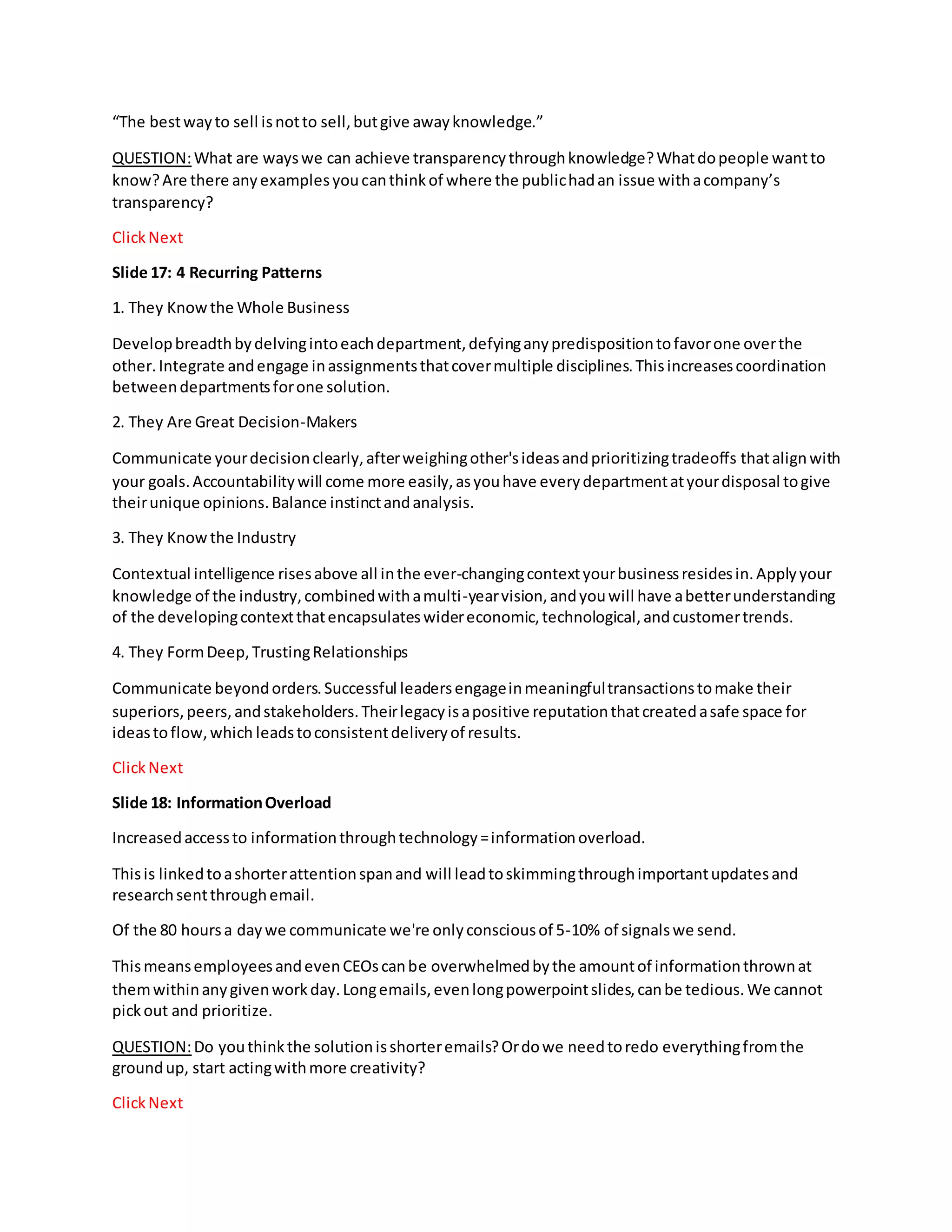 “The bestwayto sell isnotto sell,butgive awayknowledge.”
QUESTION:What are wayswe can achieve transparencythroughknowledge?Whatdopeople wantto
know?Are there anyexamplesyoucanthinkof where the publichadan issue withacompany’s
transparency?
ClickNext
Slide 17: 4 Recurring Patterns
1. They Knowthe Whole Business
Developbreadthbydelvingintoeachdepartment,defyinganypredispositiontofavorone overthe
other.Integrate andengage inassignmentsthatcovermultiple disciplines.Thisincreasescoordination
betweendepartmentsforone solution.
2. They Are Great Decision-Makers
Communicate yourdecisionclearly,afterweighingother'sideasandprioritizingtradeoffs thatalignwith
your goals.Accountabilitywill come more easily,asyouhave everydepartmentatyourdisposal togive
theirunique opinions.Balance instinctandanalysis.
3. They Knowthe Industry
Contextual intelligence risesabove all inthe ever-changingcontextyourbusinessresidesin.Applyyour
knowledge of the industry,combinedwithamulti-yearvision,andyouwill have abetterunderstanding
of the developingcontextthatencapsulateswidereconomic,technological,andcustomertrends.
4. They FormDeep,TrustingRelationships
Communicate beyondorders.Successful leadersengageinmeaningfultransactionstomake their
superiors,peers,andstakeholders.Theirlegacyisapositive reputationthatcreatedasafe space for
ideastoflow,which leadstoconsistentdeliveryof results.
ClickNext
Slide 18: InformationOverload
Increasedaccessto informationthroughtechnology=informationoverload.
Thisis linkedtoashorterattentionspanand will leadtoskimmingthroughimportantupdatesand
researchsentthroughemail.
Of the 80 hoursa daywe communicate we're onlyconsciousof 5-10% of signalswe send.
ThismeansemployeesandevenCEOscanbe overwhelmedbythe amountof informationthrownat
themwithinanygivenworkday.Longemails,evenlongpowerpointslides,canbe tedious.We cannot
pickout and prioritize.
QUESTION:Do youthinkthe solutionisshorteremails?Ordowe needtoredo everythingfromthe
groundup, start actingwithmore creativity?
ClickNext
 