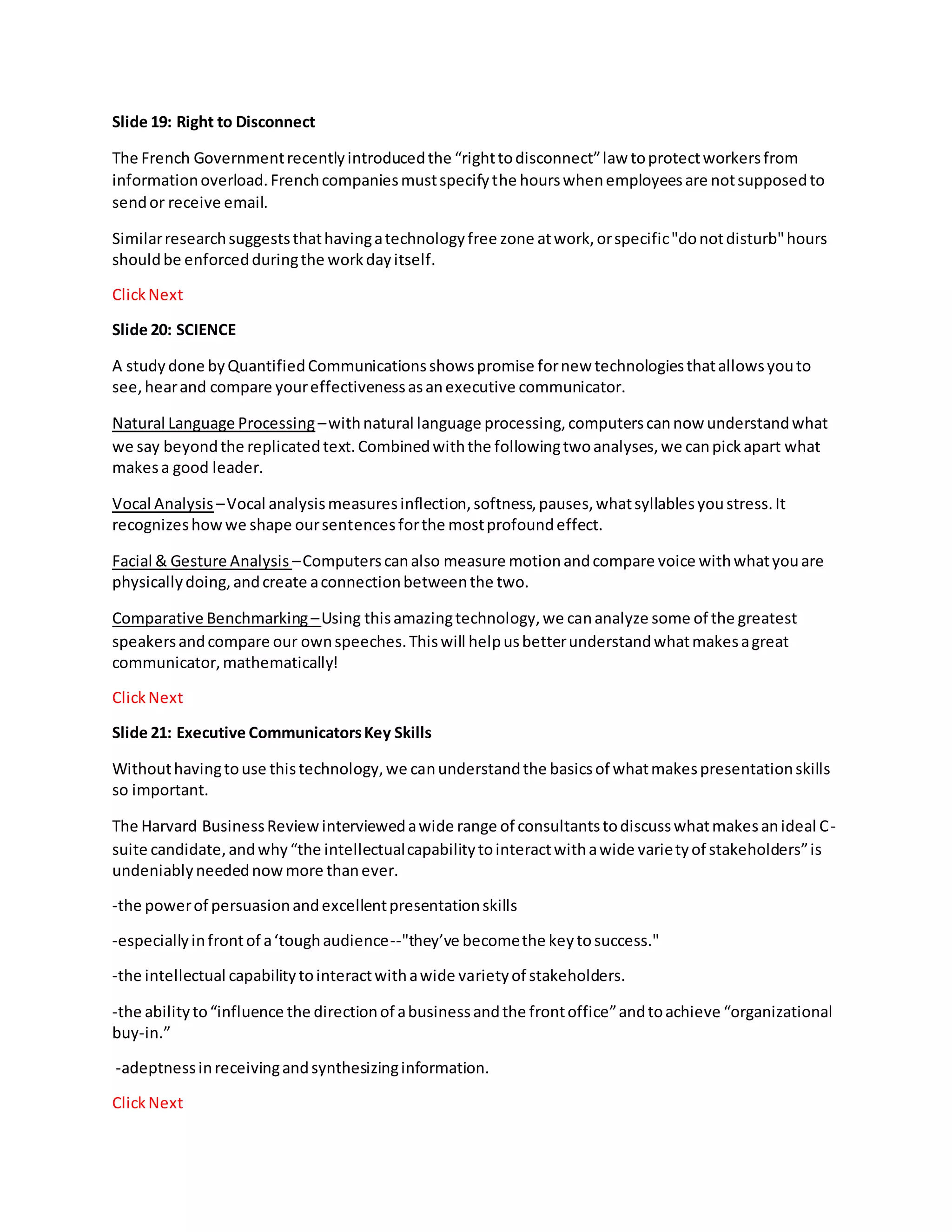 Slide 19: Right to Disconnect
The French Governmentrecentlyintroducedthe “righttodisconnect”law toprotectworkersfrom
informationoverload.Frenchcompaniesmustspecifythe hourswhenemployeesare notsupposedto
sendor receive email.
Similarresearchsuggeststhathavingatechnologyfree zone atwork,orspecific"donotdisturb"hours
shouldbe enforcedduringthe workdayitself.
ClickNext
Slide 20: SCIENCE
A study done byQuantifiedCommunicationsshowspromise fornew technologiesthatallowsyouto
see,hearand compare youreffectivenessasanexecutive communicator.
Natural Language Processing –withnatural language processing,computerscannow understandwhat
we say beyondthe replicatedtext.Combinedwiththe followingtwoanalyses,we canpickapart what
makesa good leader.
Vocal Analysis –Vocal analysismeasuresinflection,softness,pauses,whatsyllablesyoustress.It
recognizeshowwe shape oursentencesforthe mostprofoundeffect.
Facial & Gesture Analysis –Computerscanalso measure motionandcompare voice withwhatyouare
physicallydoing,andcreate aconnectionbetweenthe two.
Comparative Benchmarking –Using thisamazingtechnology,we cananalyze some of the greatest
speakersandcompare our ownspeeches.Thiswill helpusbetterunderstandwhatmakesagreat
communicator,mathematically!
ClickNext
Slide 21: Executive CommunicatorsKey Skills
Withouthavingtouse thistechnology,we canunderstandthe basicsof whatmakespresentationskills
so important.
The Harvard BusinessReview interviewedawide range of consultantstodiscusswhatmakesanideal C-
suite candidate,andwhy“the intellectualcapabilitytointeractwithawide varietyof stakeholders”is
undeniablyneedednowmore thanever.
-the powerof persuasionandexcellentpresentationskills
-especiallyinfrontof a‘toughaudience--"they’ve becomethe keytosuccess."
-the intellectual capabilitytointeractwithawide varietyof stakeholders.
-the abilityto“influence the directionof abusinessandthe frontoffice”andtoachieve “organizational
buy-in.”
-adeptnessinreceivingandsynthesizinginformation.
ClickNext
 