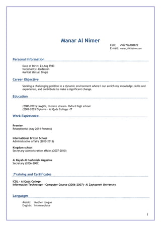Manar Al Nimer
Cell: +962796708822
E-mail: manar_1983@live.com
Personal Information
Date of Birth: 23 Aug 1983
Nationality: Jordanian
Marital Status: Single
Career Objective
Seeking a challenging position in a dynamic environment where I can enrich my knowledge, skills and
experience, and contribute to make a significant change.
Education
(2000-2001) tawjihi, literate stream- Oxford high school
(2001-2003 Diploma – Al Quds College -IT
Work Experience
Premier
Receptionist (May 2014-Present)
International British School
Administrative affairs (2010-2013)
Kingdom school
Secretary-Administrative affairs (2007-2010)
Al Rayah Al hashmieh Magazine
Secretary (2006-2007)
Training and Certificates:
ICDL – Al Quds College
Information Technology - Computer Course (2006-2007)- Al Zaytooneh University
Languages
Arabic: Mother tongue
English: Intermediate
1
 