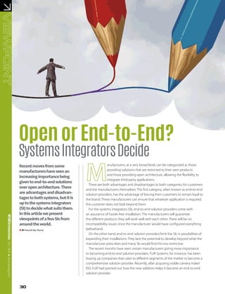 JUL2016●www.asmag.com
BYPrasanthAbyThomas
OpenorEnd-to-End?
SystemsIntegratorsDecide
Recentmovesfromsome
manufacturershaveseenan
increasingimportancebeing
giventoend-to-endsolutions
overopenarchitecture.There
areadvantagesanddisadvan-
tagestobothsystems,butitis
uptothesystemsintegrators
(SI)todecidewhatsuitsthem.
Inthisarticlewepresent
viewpointsofafewSIsfrom
aroundtheworld.
anufacturers, at a very broad level, can be categorized as those
providing solutions that are restricted to their own products
and those providing open architecture, allowing the flexibility to
integrate third-party applications.
There are both advantages and disadvantages to both categories, for customers
and the manufacturers themselves. The first category, often known as end-to-end
solution providers, has the advantage of forcing their customers to remain loyal to
the brand. These manufacturers can ensure that whatever application is required,
the customer does not look beyond them.
For the systems integrators (SI), end-to-end solution providers come with
an assurance of hassle-free installation. The manufacturers will guarantee
the different products they sell work well with each other. There will be no
incompatibility issues since the manufacturer would have configured everything
beforehand.
On the other hand, end-to-end solution providers limit the SIs in possibilities of
expanding their installations. They lack the potential to develop beyond what the
manufacturer prescribes and many SIs would find this too restrictive.
The recent months have seen certain manufacturers giving more importance
to becoming end-to-end solution providers. FLIR Systems, for instance, has been
buying up companies that cater to different segments of the market to become a
comprehensive solution provider. Recently, after acquiring visible camera maker
ISD, FLIR had pointed out how the new addition helps it become an end-to-end
solution provider.
30
 