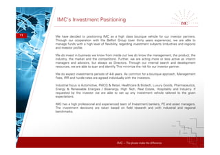 IMC – The pluses make the difference
IMC’s Investment Positioning
11 We have decided to positioning IMC as a high class boutique vehicle for our investor partners.
Through our cooperation with the Belfort Group (over thirty years experience), we are able to
manage funds with a high level of flexibility, regarding investment subjects (industries and regions)
and investor profile.
We do invest in business we know from inside out (we do know the management, the product, the
industry, the market and the competitors). Further, we are acting more or less active as interim
managers and advisors, but always as Directors. Through our internal search and development
resources, we are able to scan and identify. This minimize the risk for our investor partner.
We do expect investments periods of 4-8 years. As common for a boutique approach, Management
Fees, IRR and hurdle rates are agreed individually with the investors.
Industrial focus is Automotive, FMCG & Retail, Healthcare & Biotech, Luxury Goods, Pharmaceutics,
Energy & Renewable Energies / Bioenergy. High Tech, Real Estate, Hospitality and Industry. If
requested by the investor we are able to set up any investment vehicle tailored to the given
expectations.
IMC has a high professional and experienced team of Investment bankers, PE and asset managers.
The investment decisions are taken based on field research and with industrial and regional
benchmarks.
 