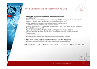 IMC – The pluses make the difference
Pre-Evaluation and Assessment (Pre-DD)
15
I. We will ask the client to provide the following information:
+ Last 3 BS and PL
+ Company description including strategy, technology, SWOT, management, products, clients,
logistics, growth, R&D, value drivers and operative / market risks.
+ Market analysis: market share, competitors, trends, market growth
+ Quantitative 5 years business plan. It should include
+ Volumes per product,TO, Fixed Costs, Variable costs, Labor Costs, EBITDA, EBIT, Interests,
Taxes, EAT, Investments, FCF
+ 5 years BS projected including ROI, ROE, Working Capital, Financial Debt, etc
+ Each figure should be driven by a decision / strategy and this must be well explained.
+ Future strategy
+ Investments detailed.
+ A presentation in our HQ or in the company with preference is arranged
II. If the client cannot produce this information we can offer the service:
+ A regional partner supervised by our HQs will generate such information.
III. If the client can produce this information, only the assessments will be made at the HQs.
 